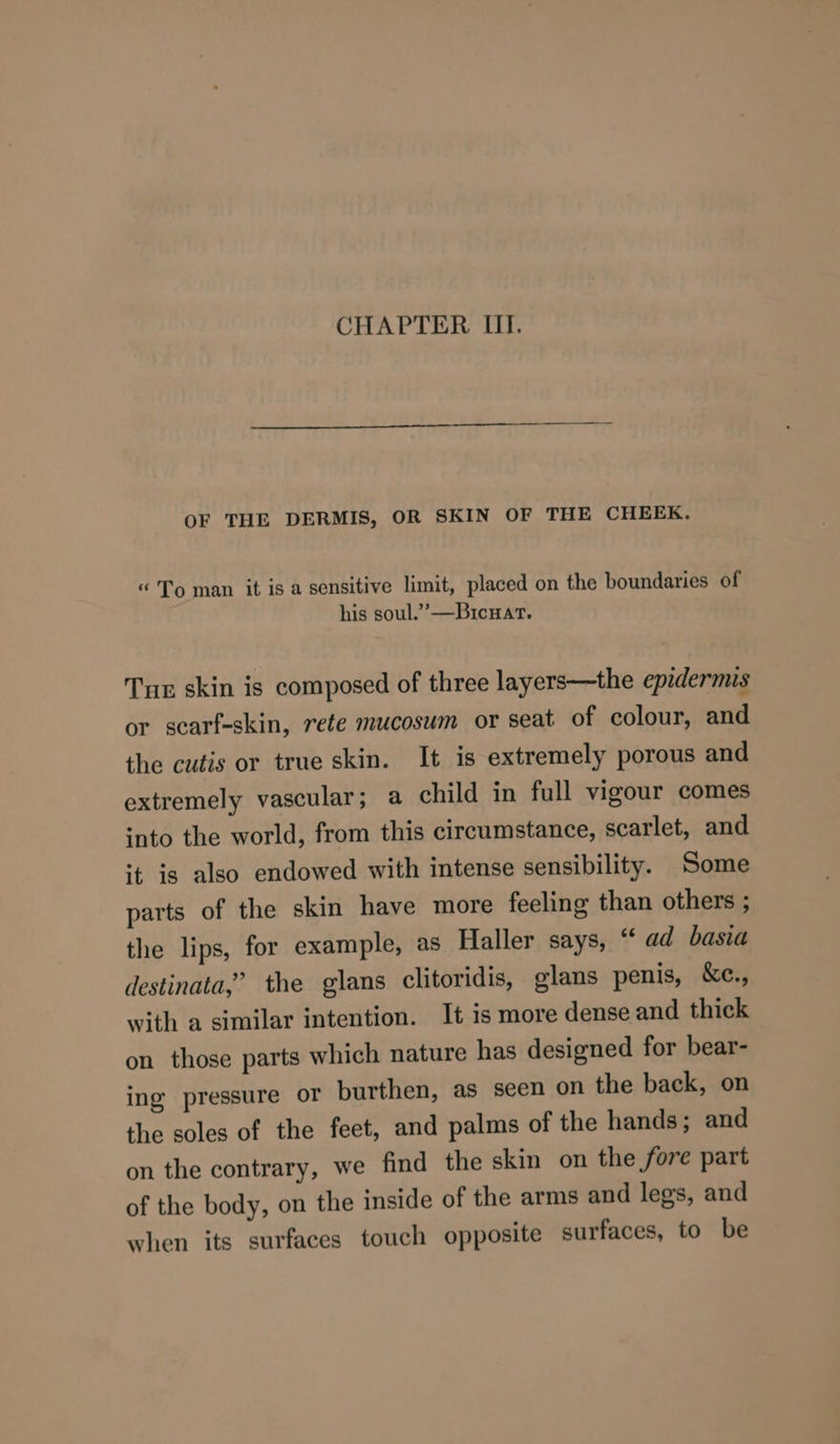 CHAPTER III. OF THE DERMIS, OR SKIN OF THE CHEEK. “ To man it is a sensitive limit, placed on the boundaries of his soul.’ —Bicwat. Tur skin is composed of three layers—the epidermis or scarf-skin, rete mucosum or seat of colour, and the cutis or true skin. It is extremely porous and extremely vascular; a child in full vigour comes into the world, from this circumstance, scarlet, and ‘t is also endowed with intense sensibility. Some parts of the skin have more feeling than others ; the lips, for example, as Haller says, “ ad basia destinata,” the glans clitoridis, glans penis, ke., with a similar intention. It is more dense and thick on those parts which nature has designed for bear- ing pressure or burthen, as seen on the back, on the soles of the feet, and palms of the hands; and on the contrary, we find the skin on the fore part of the body, on the inside of the arms and legs, and when its surfaces touch opposite surfaces, to be