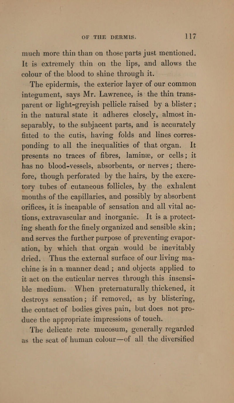 much more thin than on those parts just mentioned. It is extremely thin on the lips, and allows the colour of the blood to shine through it. The epidermis, the exterior layer of our common integument, says Mr. Lawrence, is the thin trans- parent or light-greyish pellicle raised by a blister ; in the natural state it adheres closely, almost in- separably, to the subjacent parts, and is accurately fitted to the cutis, having folds and lines corres- ponding to all the inequalities of that organ. It presents no traces of fibres, lamine, or cells; it has no blood-vessels, absorbents, or nerves; there- fore, though perforated by the hairs, by the excre- tory tubes of cutaneous follicles, by the exhalent mouths of the capillaries, and possibly by absorbent orifices, it is incapable of sensation and all vital ac- tions, extravascular and inorganic. It is a protect- ing sheath for the finely organized and sensible skin; and serves the further purpose of preventing evapor- ation, by which that organ would be inevitably dried. Thus the external surface of our living ma- chine is in a manner dead ; and objects applied to it act on the cuticular nerves through this insensi- ble medium. When preternaturally thickened, it destroys sensation; if removed, as by blistering, the contact of bodies gives pain, but does not pro- duce the appropriate impressions of touch. The delicate rete mucosum, generally regarded as the seat of human colour—of all the diversified