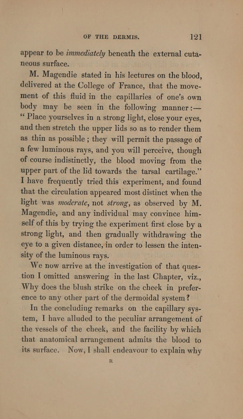 appear to be zmmediately beneath the external cuta- neous surface. M. Magendie stated in his lectures on the blood, delivered at the College of France, that the move- ment of this fluid in the capillaries of one’s own body may be seen in the following manner :— “‘ Place yourselves in a strong light, close your eyes, and then stretch the upper lids so as to render them as thin as possible ; they will permit the passage of a few luminous rays, and you will perceive, though of course indistinctly, the blood moving from the upper part of the lid towards the tarsal cartilage.” I have frequently tried this experiment, and found that the circulation appeared most distinct when the light was moderate, not strong, as observed by M. Magendie, and any individual may convince him- self of this by trying the experiment first close by a strong light, and then gradually withdrawing the eye to a given distance, in order to lessen the inten- sity of the luminous rays. We now arrive at the investigation of that ques- tion [ omitted answering in the last Chapter, viz., Why does the blush strike on the cheek in prefer- ence to any other part of the dermoidal system ? In the concluding remarks on the capillary sys- tem, I have alluded to the peculiar arrangement of the vessels of the cheek, and the facility by which that anatomical arrangement admits the blood to its surface. Now, I shall endeavour to explain why R