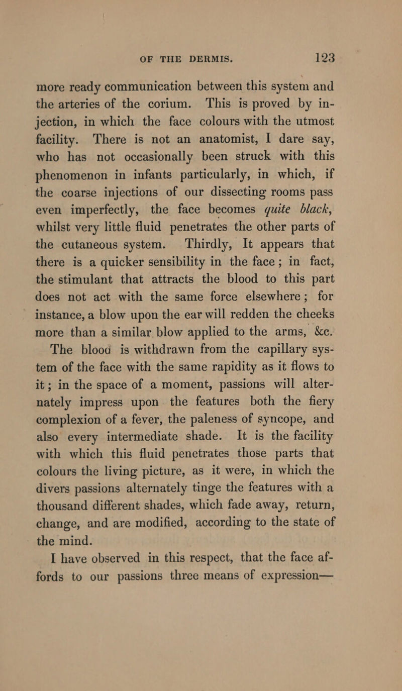 more ready communication between this system and the arteries of the corium. This is proved by in- jection, in which the face colours with the utmost facility. There is not an anatomist, I dare say, who has not occasionally been struck with this phenomenon in infants particularly, in which, if the coarse injections of our dissecting rooms pass even imperfectly, the face becomes quite black, whilst very little fluid penetrates the other parts of the cutaneous system. Thirdly, It appears that there is a quicker sensibility in the face; in fact, the stimulant that attracts the blood to this part does not act with the same force elsewhere; for instance, a blow upon the ear will redden the cheeks more than a similar blow applied to the arms, &amp;c. The blood is withdrawn from the capillary sys- tem of the face with the same rapidity as it flows to it; in the space of a moment, passions will alter- nately impress upon the features both the fiery complexion of a fever, the paleness of syncope, and also every intermediate shade. It is the facility with which this fluid penetrates those parts that colours the living picture, as it were, in which the divers passions alternately tinge the features with a thousand different shades, which fade away, return, change, and are modified, according to the state of the mind. I have observed in this respect, that the face af- fords to our passions three means of expression—