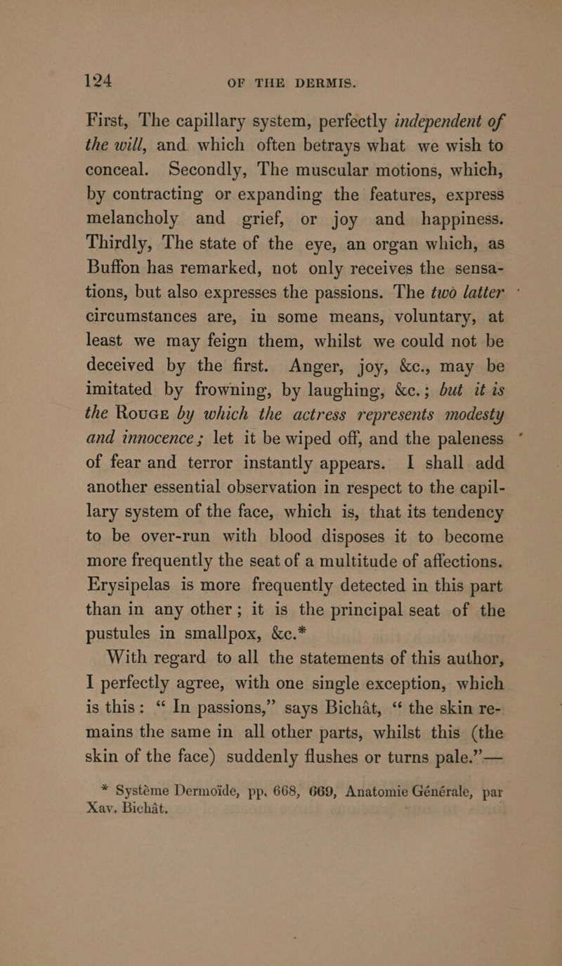 First, The capillary system, perfectly independent of the will, and. which often betrays what we wish to conceal. Secondly, The muscular motions, which, by contracting or expanding the features, express melancholy and grief, or joy and_ happiness. Thirdly, The state of the eye, an organ which, as Buffon has remarked, not only receives the sensa- tions, but also expresses the passions. The two latter - circumstances are, in some means, voluntary, at least we may feign them, whilst we could not be deceived by the first. Anger, joy, &amp;c., may be imitated by frowning, by laughing, &amp;c.; but it is the Rouce by which the actress represents modesty and innocence ; let it be wiped off, and the paleness of fear and terror instantly appears. I shall add another essential observation in respect to the capil- lary system of the face, which is, that its tendency to be over-run with blood disposes it to become more frequently the seat of a multitude of affections. Erysipelas is more frequently detected in this part than in any other; it is the principal seat of the pustules in smallpox, &amp;c.* With regard to all the statements of this author, I perfectly agree, with one single exception, which is this: ‘ In passions,” says Bichat, “ the skin re- mains the same in all other parts, whilst this (the skin of the face) suddenly flushes or turns pale.”— * Systéme Dermoide, pp. 668, 669, Anatomie Générale, par Xav. Bichat,