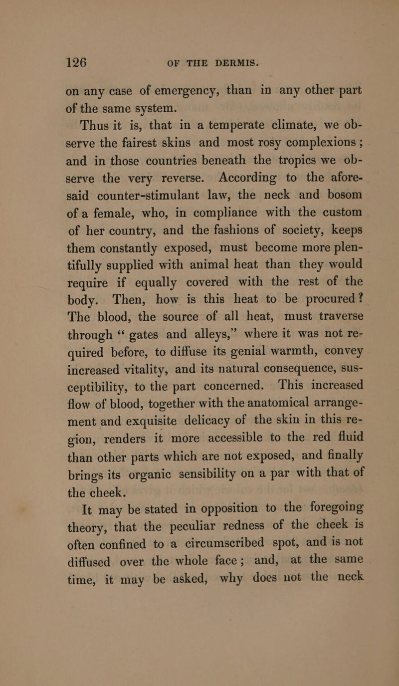 on any case of emergency, than in any other part of the same system. Thus it is, that in a temperate climate, we ob- serve the fairest skins and most rosy complexions ; and in those countries beneath the tropics we ob- serve the very reverse. According to the afore- said counter-stimulant law, the neck and bosom of a female, who, in compliance with the custom of her country, and the fashions of society, keeps them constantly exposed, must become more plen- tifully supplied with animal heat than they would require if equally covered with the rest of the body. Then, how is this heat to be procured? The blood, the source of all heat, must traverse through “‘ gates and alleys,” where it was not re- quired before, to diffuse its genial warmth, convey increased vitality, and its natural consequence, sus- ceptibility, to the part concerned. This increased flow of blood, together with the anatomical arrange- ment and exquisite delicacy of the skin in this re- gion, renders it more accessible to the red fluid than other parts which are not exposed, and finally brings its organic sensibility on a par with that of the cheek. It may be stated in opposition to the foregoing theory, that the peculiar redness of the cheek is often confined to a circumscribed spot, and is not diffused over the whole face; and, at the same time, it may be asked, why does not the neck