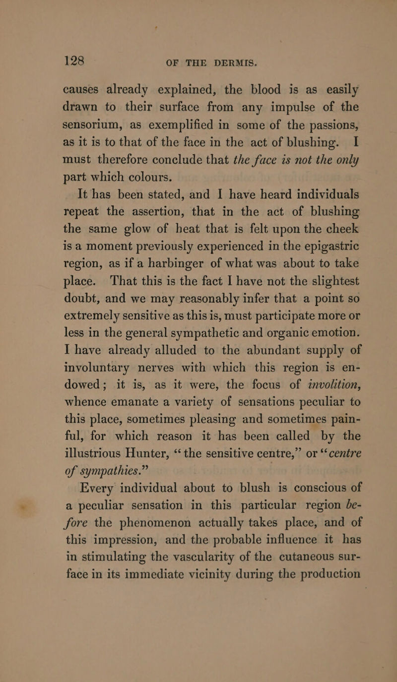 causes already explained, the blood is as easily drawn to their surface from any impulse of the sensorium, as exemplified in some of the passions, as it is to that of the face in the act of blushing. I must therefore conclude that the face is not the only part which colours. It has been stated, and I have heard individuals repeat the assertion, that in the act of blushing the same glow of heat that is felt upon the cheek is a moment previously experienced in the epigastric region, as if a harbinger of what was about to take place. That this is the fact I have not the slightest doubt, and we may reasonably infer that a point so extremely sensitive as this is, must participate more or less in the general sympathetic and organic emotion. I have already alluded to the abundant supply of involuntary nerves with which this region is en- dowed; it is, as it were, the focus of znvolition, whence emanate a variety of sensations peculiar to this place, sometimes pleasing and sometimes pain- ful, for which reason it has been called by the illustrious Hunter, “the sensitive centre,” or “‘centre of sympathies.” Every individual about to blush is conscious of a peculiar sensation in this particular region be- fore the phenomenon actually takes place, and of this impression, and the probable influence it has in stimulating the vascularity of the cutaneous sur- face in its immediate vicinity during the production