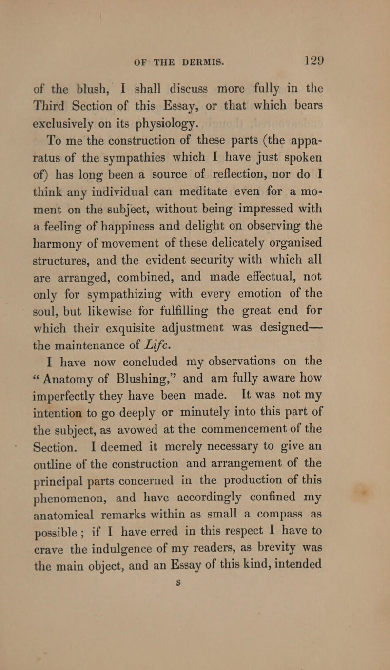 of the blush, I shall discuss more fully in the Third Section of this Essay, or that which bears exclusively on its physiology. To me the construction of these parts (the appa- ratus of the sympathies which I have just spoken of) has long been a source of reflection, nor do I think any individual can meditate even for a mo- ment on the subject, without being impressed with a feeling of happiness and delight on observing the harmony of movement of these delicately organised structures, and the evident security with which all are arranged, combined, and made effectual, not only for sympathizing with every emotion of the soul, but likewise for fulfilling the great end for which their exquisite adjustment was designed— the maintenance of Life. I have now concluded my observations on the “ Anatomy of Blushing,’ and am fully aware how imperfectly they have been made. It was not my intention to go deeply or minutely into this part of the subject, as avowed at the commencement of the Section. I deemed it merely necessary to give an outline of the construction and arrangement of the principal parts concerned in the production of this phenomenon, and have accordingly confined my anatomical remarks within as small a compass as possible ; if I have erred in this respect 1 have to crave the indulgence of my readers, as brevity was the main object, and an Essay of this kind, intended S