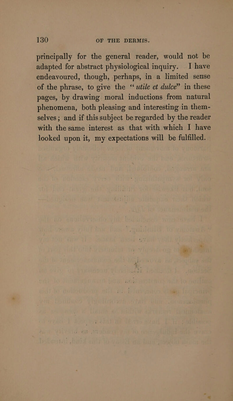 principally for the general reader, would not be adapted for abstract physiological inquiry. I have endeavoured, though, perhaps, in a limited sense of the phrase, to give the ‘utile et dulce” in these pages, by drawing moral inductions from natural phenomena, both pleasing and interesting in them- selves; and if this subject be regarded by the reader with the same interest as that with which I have looked upon it, my expectations will be fulfilled.