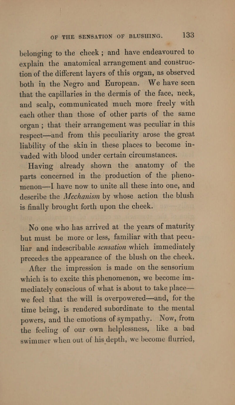 ¢ belonging to the cheek ; and have endeavoured to explain the anatomical arrangement and construc- tion of the different layers of this organ, as observed both in the Negro and European. We have seen that the capillaries in the dermis of the face, neck, and scalp, communicated much more freely with each other than those of other parts of the same organ ; that their arrangement was peculiar in this respect—and from this peculiarity arose the great liability of the skin in these places to become in- vaded with blood under certain circumstances. Having already shown the anatomy of the parts concerned in the production of the pheno- menon—I have now to unite all these into one, and describe the Mechanism by whose action the blush is finally brought forth upon the cheek. No one who has arrived at the years of maturity but must be more or less, familiar with that pecu- liar and indescribable sensation which immediately precedes the appearance of the blush on the cheek. After the impression is made on the sensorium which is to excite this phenomenon, we become im- mediately conscious of what is about to take place— we feel that the will is overpowered—and, for the time being, is rendered subordinate to the mental powers, and the emotions of sympathy. Now, from the feeling of our own helplessness, like a bad swimmer when out of his depth, we become flurried,