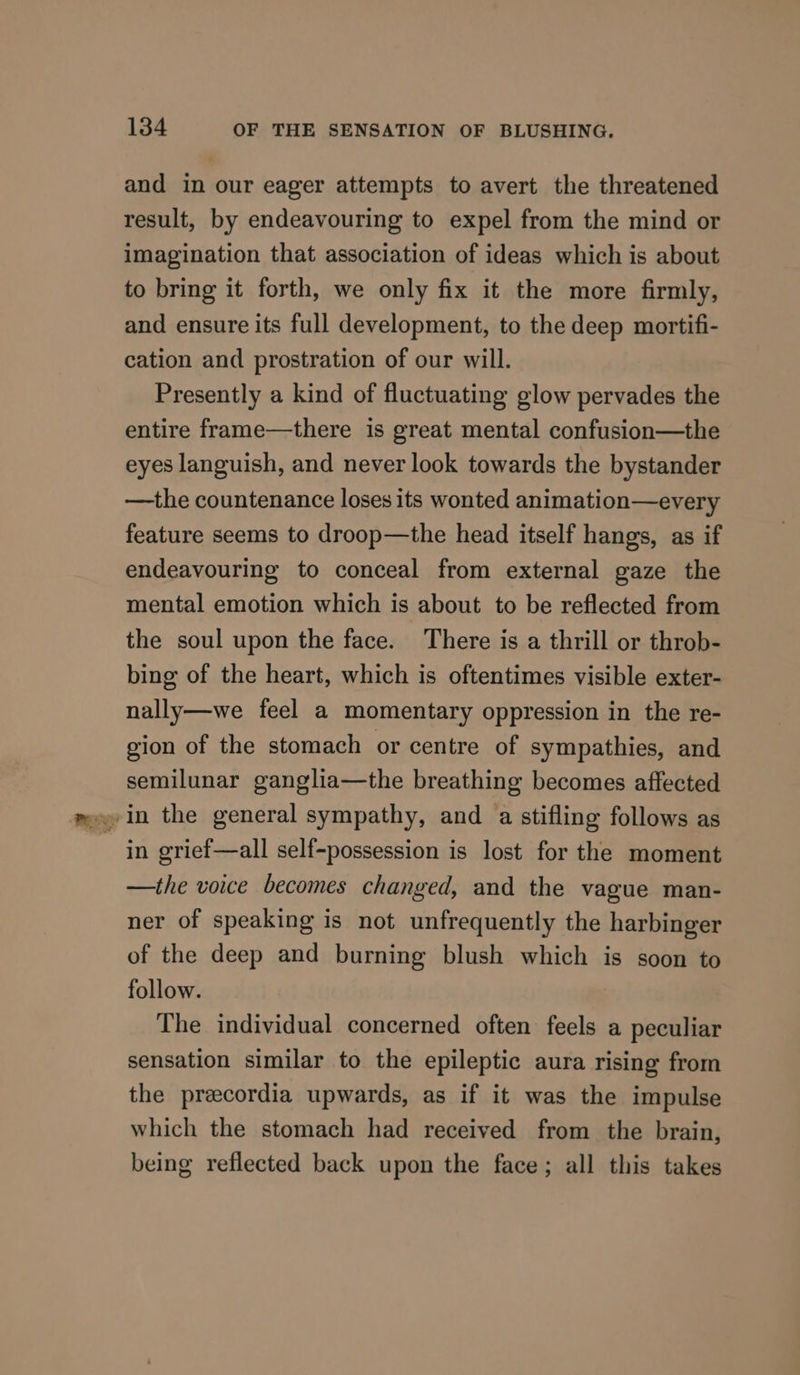 and in our eager attempts to avert the threatened result, by endeavouring to expel from the mind or imagination that association of ideas which is about to bring it forth, we only fix it the more firmly, and ensure its full development, to the deep mortifi- cation and prostration of our will. Presently a kind of fluctuating glow pervades the entire frame—there is great mental confusion—the eyes languish, and never look towards the bystander —the countenance loses its wonted animation—every feature seems to droop—the head itself hangs, as if endeavouring to conceal from external gaze the mental emotion which is about to be reflected from the soul upon the face. There is a thrill or throb- bing of the heart, which is oftentimes visible exter- nally—we feel a momentary oppression in the re- gion of the stomach or centre of sympathies, and semilunar ganglia—the breathing becomes affected in grief—all self-possession is lost for the moment —the voice becomes changed, and the vague man- ner of speaking is not unfrequently the harbinger of the deep and burning blush which is soon to follow. | The individual concerned often feels a peculiar sensation similar to the epileptic aura rising from the preecordia upwards, as if it was the impulse which the stomach had received from the brain, being reflected back upon the face; all this takes