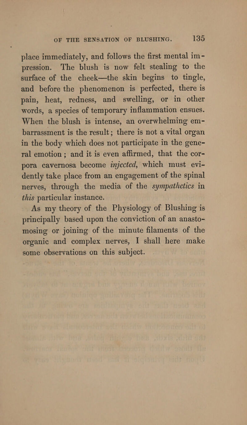 place immediately, and follows the first mental im- pression. The blush is now felt stealing to the surface of the cheek—the skin begins to tingle, and before the phenomenon is perfected, there is pain, heat, redness, and swelling, or in other words, a species of temporary inflammation ensues. When the blush is intense, an overwhelming em- barrassment is the result; there is not a vital organ in the body which does not participate in the gene- ral emotion; and it is even affirmed, that the cor- pora cavernosa become iyected, which must evi- dently take place from an engagement of the spinal nerves, through the media of the sympathetics in this particular instance. As my theory of the Physiology of Blushing is principally based upon the conviction of an anasto- mosing or joining of the minute filaments of the organic and complex nerves, I shall here make some observations on this subject.
