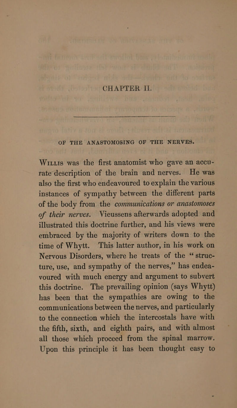 CHAPTER Il. OF THE ANASTOMOSING OF THE NERVES. Wi1uis was the first anatomist who gave an accu- rate description of the brain and nerves. He was also the first who endeavoured to explain the various instances of sympathy between the different parts of the body from the communications or anastomoses of their nerves. Vieussens afterwards adopted and illustrated this doctrine further, and his views were embraced by the majority of writers down to the time of Whytt. This latter author, in his work on Nervous Disorders, where he treats of the “ struc- ture, use, and sympathy of the nerves,” has endea- voured with much energy and argument to subvert this doctrine. The prevailing opinion (says Whytt) has been that the sympathies are owing to the communications between the nerves, and particularly to the connection which the intercostals have with the fifth, sixth, and eighth pairs, and with almost all those which proceed from the spinal marrow. Upon this principle it has been thought easy to