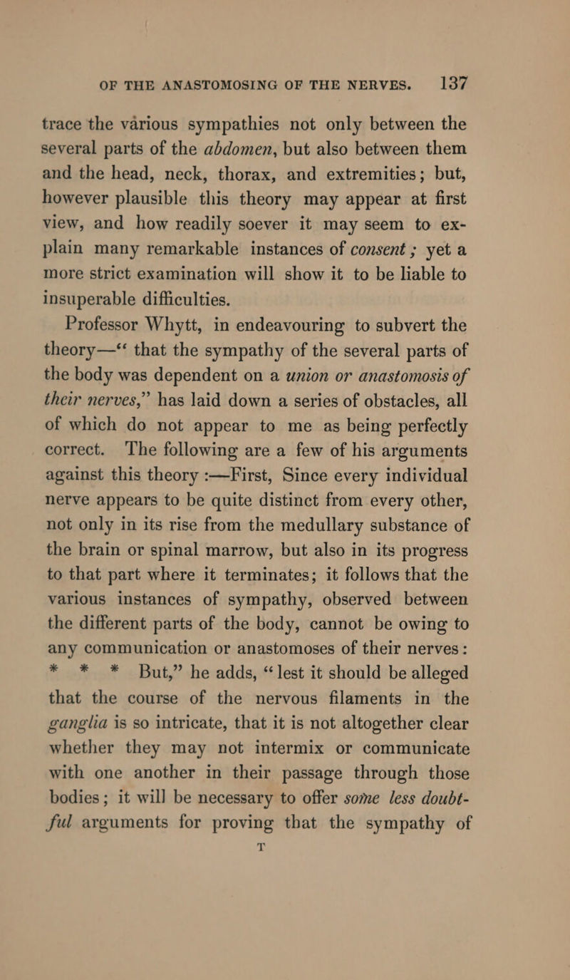 trace the various sympathies not only between the several parts of the abdomen, but also between them and the head, neck, thorax, and extremities; but, however plausible this theory may appear at first view, and how readily soever it may seem to ex- plain many remarkable instances of consent ; yet a more strict examination will show it to be liable to insuperable difficulties. Professor Whytt, in endeavouring to subvert the theory—“ that the sympathy of the several parts of the body was dependent on a union or anastomosis of their nerves,” has laid down a series of obstacles, all of which do not appear to me as being perfectly correct. The following are a few of his arguments against this theory :—First, Since every individual nerve appears to be quite distinct from every other, not only in its rise from the medullary substance of the brain or spinal marrow, but also in its progress to that part where it terminates; it follows that the various instances of sympathy, observed between the different parts of the body, cannot be owing to any communication or anastomoses of their nerves: * * * But,” he adds, “lest it should be alleged that the course of the nervous filaments in the ganglia is so intricate, that it is not altogether clear whether they may not intermix or communicate with one another in their passage through those bodies ; it will be necessary to offer some less doubt- ful arguments for proving that the sympathy of ~