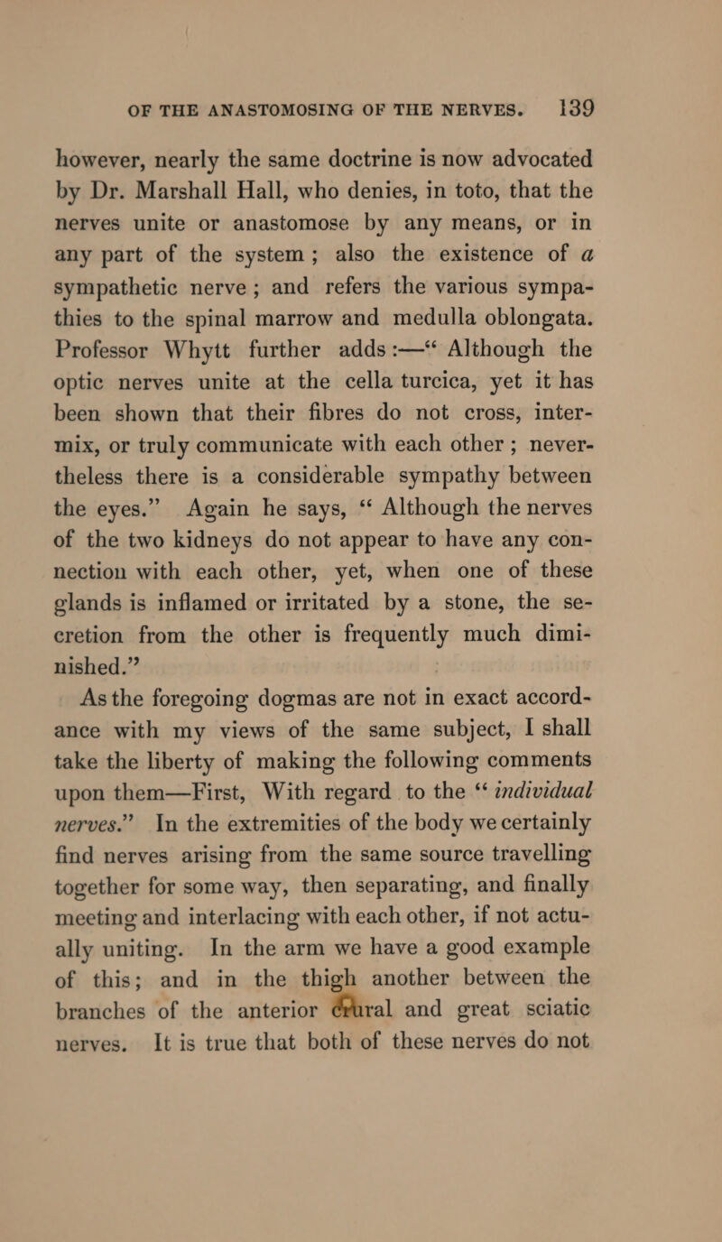 however, nearly the same doctrine is now advocated by Dr. Marshall Hall, who denies, in toto, that the nerves unite or anastomose by any means, or in any part of the system; also the existence of a sympathetic nerve; and refers the various sympa- thies to the spinal marrow and medulla oblongata. Professor Whytt further adds :—‘“ Although the optic nerves unite at the cella turcica, yet it has been shown that their fibres do not cross, inter- mix, or truly communicate with each other ; never- theless there is a considerable sympathy between the eyes.” Again he says, “‘ Although the nerves of the two kidneys do not appear to have any con- nection with each other, yet, when one of these glands is inflamed or irritated by a stone, the se- eretion from the other is frequently much dimi- nished.” , As the foregoing dogmas are not in exact accord- ance with my views of the same subject, I shall take the liberty of making the following comments upon them—First, With regard to the ‘‘ individual nerves.” In the extremities of the body we certainly find nerves arising from the same source travelling together for some way, then separating, and finally meeting and interlacing with each other, if not actu- ally uniting. In the arm we have a good example of this; and in the thigh another between the branches of the anterior Brel and great sciatic nerves. It is true that both of these nerves do not