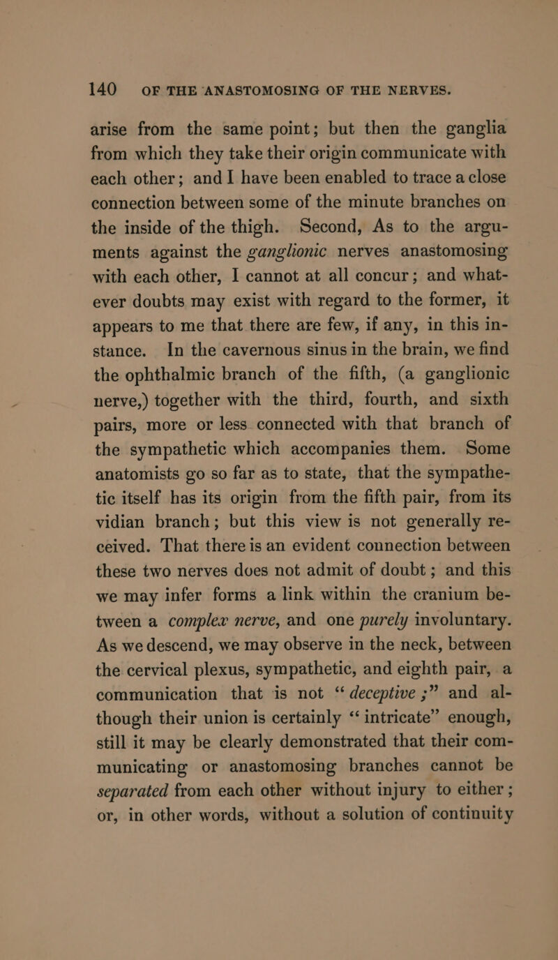 arise from the same point; but then the ganglia from which they take their origin communicate with each other; and I have been enabled to trace a close connection between some of the minute branches on the inside of the thigh. Second, As to the argu- ments against the ganglionc nerves anastomosing with each other, I cannot at all concur; and what- ever doubts may exist with regard to the former, it appears to me that there are few, if any, in this in- stance. In the cavernous sinus in the brain, we find the ophthalmic branch of the fifth, (a ganglionic nerve,) together with the third, fourth, and sixth pairs, more or less. connected with that branch of the sympathetic which accompanies them. Some anatomists go so far as to state, that the sympathe- tic itself has its origin from the fifth pair, from its vidian branch; but this view is not generally re- ceived. That there is an evident connection between these two nerves dves not admit of doubt ; and this we may infer forms a link within the cranium be- tween a complex nerve, and one purely involuntary. As we descend, we may observe in the neck, between the cervical plexus, sympathetic, and eighth pair, a communication that is not ‘ deceptive ;” and al- though their union is certainly ‘‘ intricate” enough, still it may be clearly demonstrated that their com- municating or anastomosing branches cannot be separated from each other without injury to either ; or, in other words, without a solution of continuity