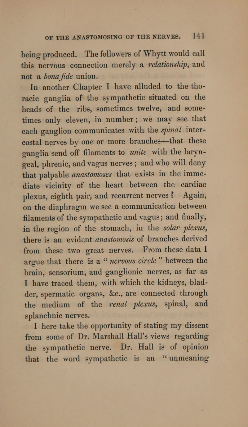 being produced. The followers of Whytt would call this nervous connection merely a relationship, and not a bona fide union. In another Chapter I have alluded to the tho- racic ganglia of the sympathetic situated on the heads of the ribs, sometimes twelve, and some- times only eleven, in number; we may see that each ganglion communicates with the spinai inter- costal nerves by one or more branches—that these ganglia send off filaments to write with the laryn- geal, phrenic, and vagus nerves; and who will deny that palpable anastomoses that exists in the imme- diate vicinity of the heart between the cardiac plexus, eighth pair, and recurrent nerves? Again, on the diaphragm we see a communication between filaments of the sympathetic and vagus; and finally, in the region of the stomach, in the solar plevus, there is an evident anastomosis of branches derived from these two great nerves. From these data I argue that there is a “ nervous circle” between the brain, sensorium, and ganglionic nerves, as far as I have traced them, with which the kidneys, blad- der, spermatic organs, &amp;c., are connected through the medium of the renal plerus, spinal, and splanchnic nerves. I here take the opportunity of stating my dissent from some of Dr. Marshall Hall’s views regarding the sympathetic nerve. Dr. Hall is of opinion that the word sympathetic is an “ unmeaning