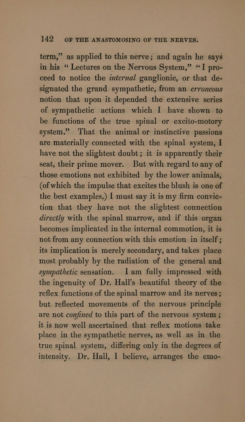 term,” as applied to this nerve; and again he says in his “ Lectures on the Nervous System,” “I pro- ceed to notice the zvternal ganglionic, or that de- signated the grand sympathetic, from an erroneous notion that upon it depended the extensive series of sympathetic actions which I have shown to be functions of the true spinal or excito-motory system.” That the animal or instinctive passions are materially connected with the spinal system, I have not the slightest doubt; it is apparently their seat, their prime mover. But with regard to any of those emotions not exhibited by the lower animals, (of which the impulse that excites the blush is one of the best examples,) | must say it is my firm convic- tion that they have not the slightest connection directly with the spinal marrow, and if this organ becomes implicated in the internal commotion, it is not from any connection with this emotion in itself ; its implication is merely secondary, and takes place most probably by the radiation of the general and sympathetic sensation. Iam fully impressed with the ingenuity of Dr. Hall’s beautiful theory of the reflex functions of the spinal marrow and its nerves ; but reflected movements of the nervous principle are not confined to this part of the nervous system ; it is now well ascertained that reflex motions take place in the sympathetic nerves, as well as in the true spinal system, differing only in the degrees of intensity. Dr. Hall, I believe, arranges the emo-