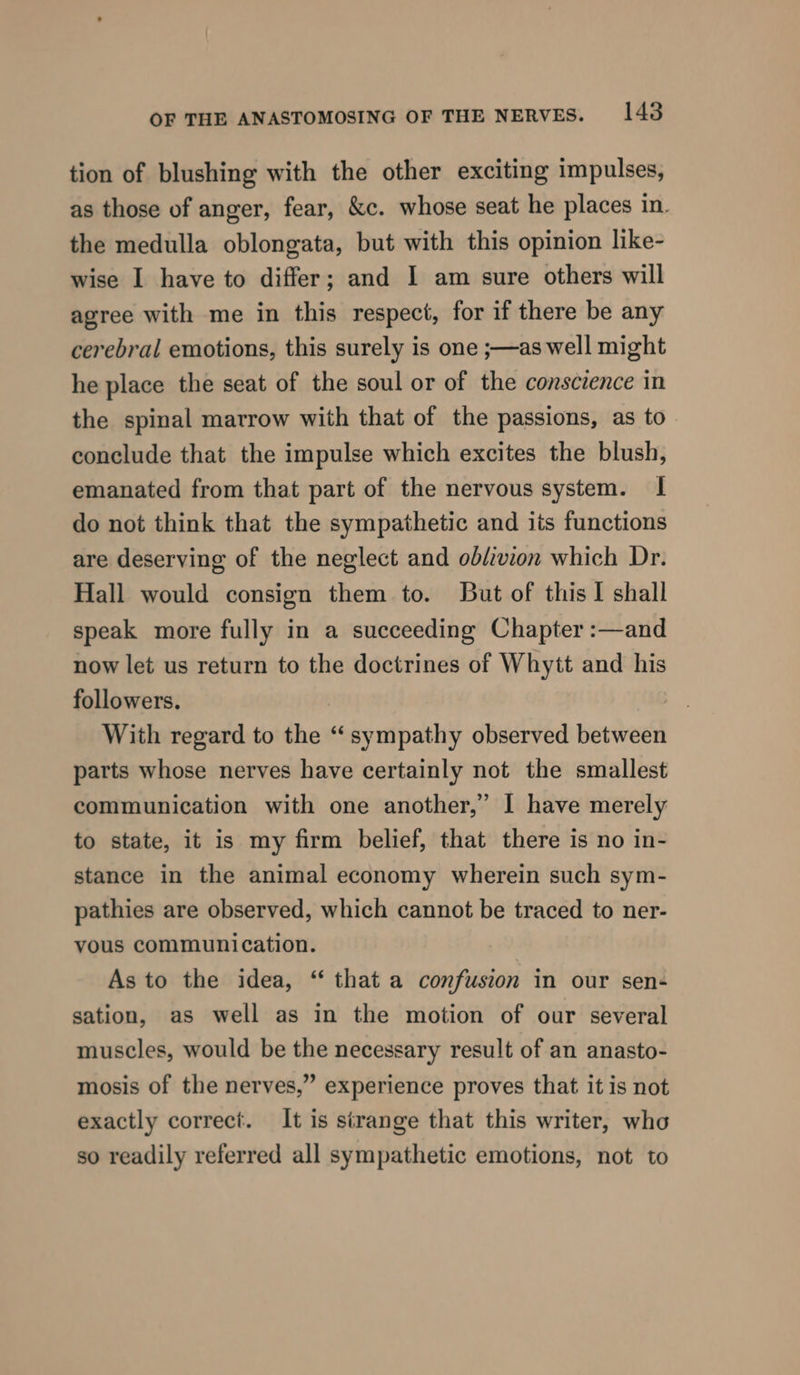 tion of blushing with the other exciting impulses, as those of anger, fear, &amp;c. whose seat he places in. the medulla oblongata, but with this opinion like- wise I have to differ; and I am sure others will agree with me in this respect, for if there be any cerebral emotions, this surely is one ;—as well might he place the seat of the soul or of the conscience in the spinal marrow with that of the passions, as to conclude that the impulse which excites the blush, emanated from that part of the nervous system. I do not think that the sympathetic and its functions are deserving of the neglect and ob/ivion which Dr. Hall would consign them to. But of this I shall speak more fully in a succeeding Chapter :—and now let us return to the doctrines of Whytt and his followers. . | With regard to the “sympathy observed between parts whose nerves have certainly not the smallest communication with one another,’ I have merely to state, it is my firm belief, that there is no in- stance in the animal economy wherein such sym- pathies are observed, which cannot be traced to ner- vous communication. As to the idea, “ that a confusion in our sen- sation, as well as in the motion of our several muscles, would be the necessary result of an anasto- mosis of the nerves,” experience proves that it is not exactly correct. It is sirange that this writer, who so readily referred all sympathetic emotions, not to