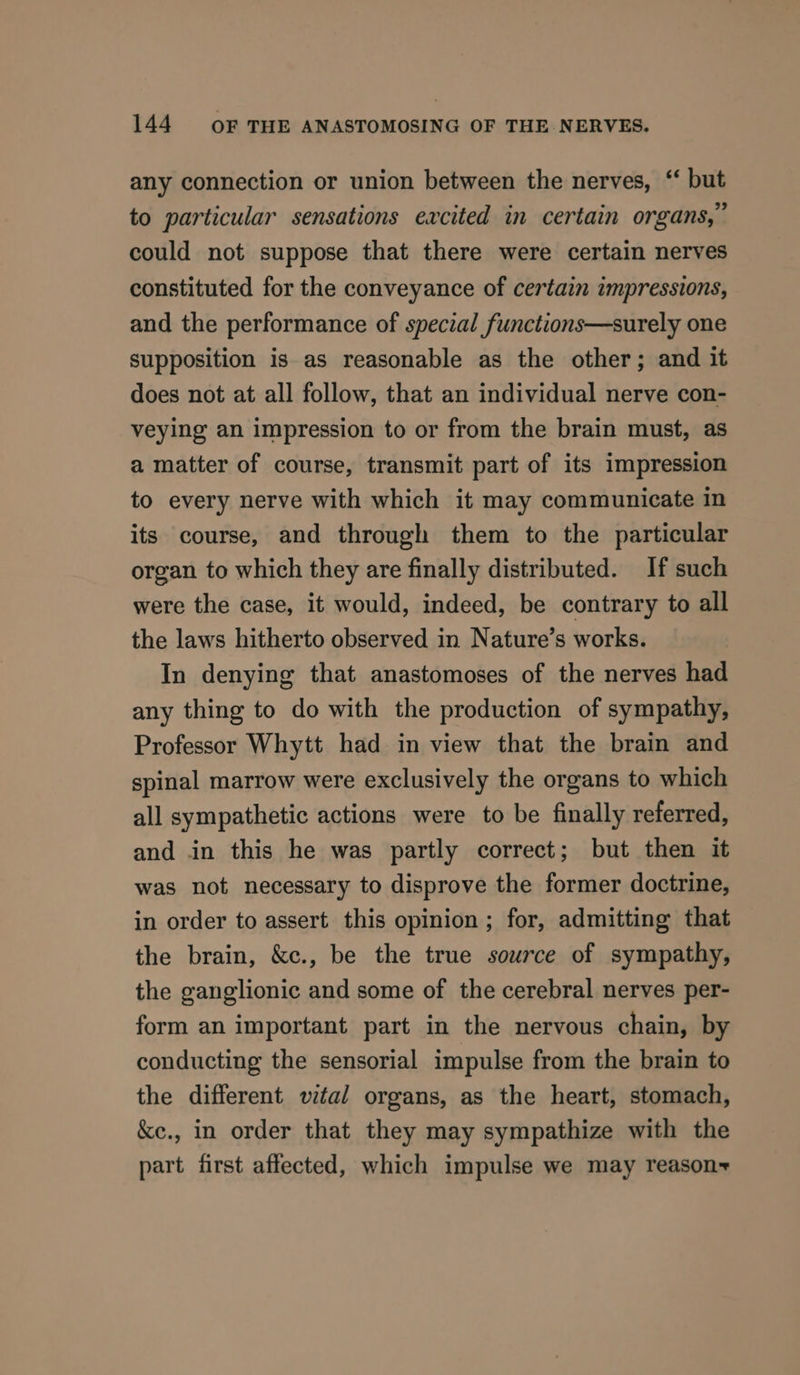 any connection or union between the nerves, “ but to particular sensations excited in certain organs,” could not suppose that there were certain nerves constituted for the conveyance of certain impressions, and the performance of special functions—surely one supposition is as reasonable as the other; and it does not at all follow, that an individual nerve con- veying an impression to or from the brain must, as a matter of course, transmit part of its impression to every nerve with which it may communicate in its course, and through them to the particular organ to which they are finally distributed. If such were the case, it would, indeed, be contrary to all the laws hitherto observed in Nature’s works. In denying that anastomoses of the nerves had any thing to do with the production of sympathy, Professor Whytt had in view that the brain and spinal marrow were exclusively the organs to which all sympathetic actions were to be finally referred, and in this he was partly correct; but then it was not necessary to disprove the former doctrine, in order to assert this opinion; for, admitting that the brain, &amp;c., be the true source of sympathy, the ganglionic and some of the cerebral nerves per- form an important part in the nervous chain, by conducting the sensorial impulse from the brain to the different vital organs, as the heart, stomach, ke., in order that they may sympathize with the part first affected, which impulse we may reason~+