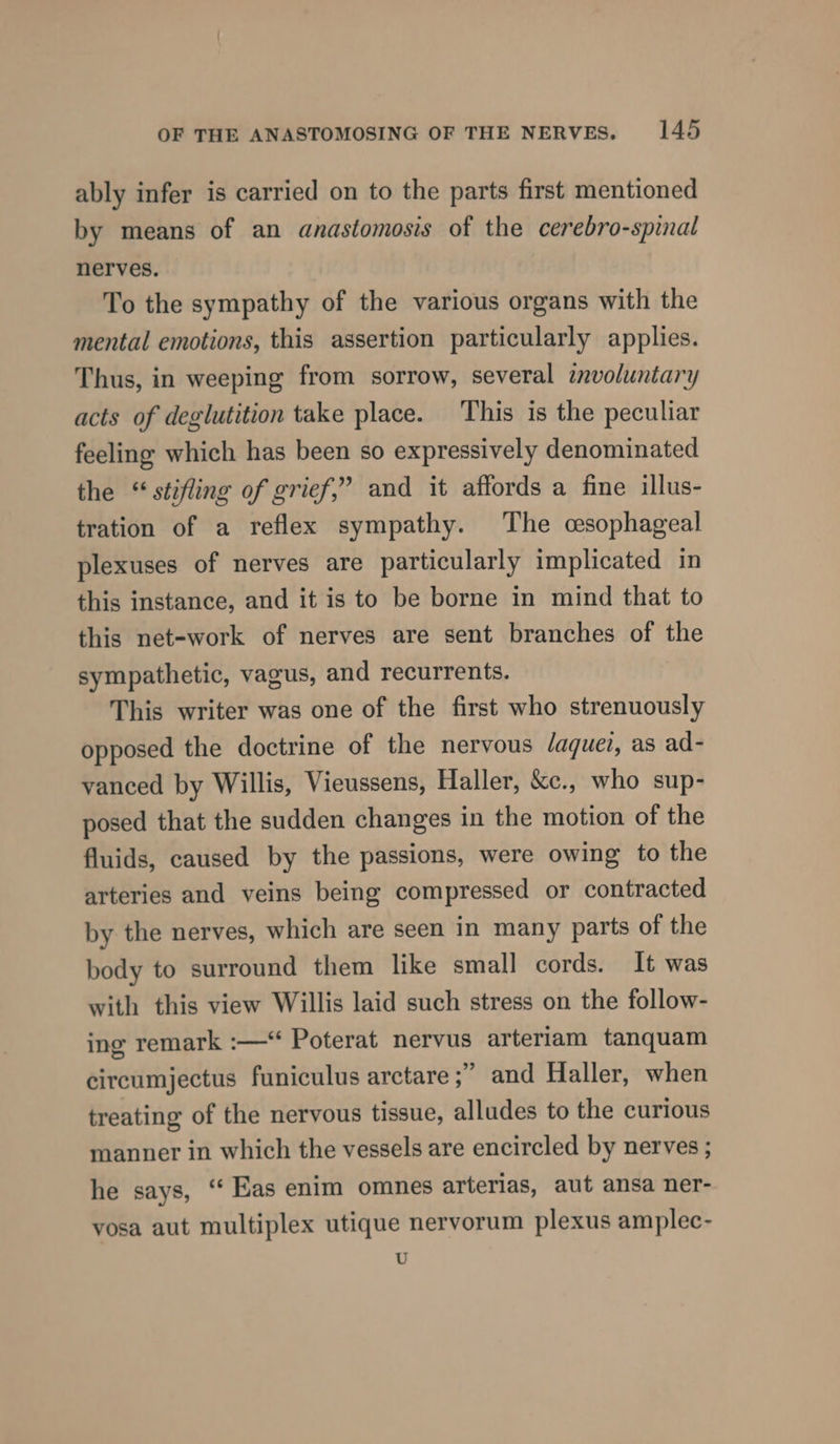 ably infer is carried on to the parts first mentioned by means of an anastomosis of the cerebro-spinal nerves. To the sympathy of the various organs with the mental emotions, this assertion particularly applies. Thus, in weeping from sorrow, several involuntary acts of deglutition take place. This is the peculiar feeling which has been so expressively denominated the “stifling of grief,” and it affords a fine illus- tration of a reflex sympathy. The cesophageal plexuses of nerves are particularly implicated in this instance, and it is to be borne in mind that to this net-work of nerves are sent branches of the sympathetic, vagus, and recurrents. This writer was one of the first who strenuously opposed the doctrine of the nervous daquei, as ad- vanced by Willis, Vieussens, Haller, &amp;c., who sup- posed that the sudden changes in the motion of the fluids, caused by the passions, were owing to the arteries and veins being compressed or contracted by the nerves, which are seen in many parts of the body to surround them like small cords. It was with this view Willis laid such stress on the follow- ing remark :—* Poterat nervus arteriam tanquam circumjectus funiculus arctare ;’ and Haller, when treating of the nervous tissue, alludes to the curious manner in which the vessels are encircled by nerves ; he says, ‘‘ Eas enim omnes arterias, aut ansa ner- yosa aut multiplex utique nervorum plexus amplec- U
