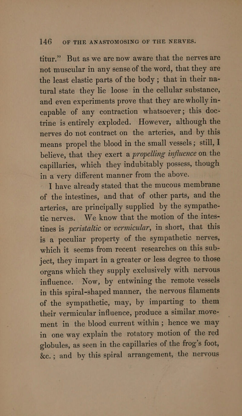titur.” But as we are now aware that the nerves are not muscular in any sense of the word, that they are the least elastic parts of the body ; that in their na- tural state they lie loose in the cellular substance, and even experiments prove that they are wholly in- capable of any contraction whatsoever; this doc- trine is entirely exploded. However, although the nerves do not contract on the arteries, and by this means propel the blood in the small vessels; still, I believe, that they exert a propelling influence on the capillaries, which they indubitably possess, though in a very different manner from the above. I have already stated that the mucous membrane of the intestines, and that of other parts, and the arteries, are principally supplied by the sympathe- tic nerves. We know that the motion of the intes- tines is peristaltic or vermicular, in short, that this is a peculiar property of the sympathetic nerves, which it seems from recent researches on this sub- ject, they impart in a greater or less degree to those organs which they supply exclusively with nervous influence. Now, by entwining the remote vessels in this spiral-shaped manner, the nervous filaments of the sympathetic, may, by imparting to them their vermicular influence, produce a similar move- ment in the blood current within ; hence we may in one way explain the rotatory motion of the red globules, as seen in the capillaries of the frog’s foot, &amp;e.; and by this spiral arrangement, the nervous