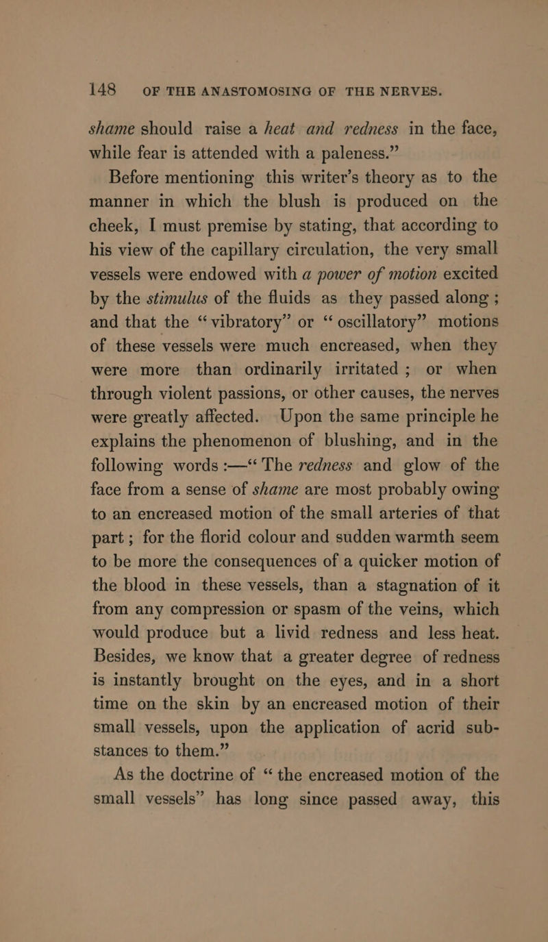shame should raise a heat and redness in the face, while fear is attended with a paleness.” Before mentioning this writer’s theory as to the manner in which the blush is produced on the cheek, I must premise by stating, that according to his view of the capillary circulation, the very small vessels were endowed with a power of motion excited by the stimulus of the fluids as they passed along ; and that the “vibratory” or “ oscillatory” motions of these vessels were much encreased, when they were more than ordinarily irritated ; or when through violent passions, or other causes, the nerves were greatly affected. Upon the same principle he explains the phenomenon of blushing, and in the following words :—‘ The redness and glow of the face from a sense of shame are most probably owing to an encreased motion of the small arteries of that part ; for the florid colour and sudden warmth seem to be more the consequences of a quicker motion of the blood in these vessels, than a stagnation of it from any compression or spasm of the veins, which would produce but a livid redness and less heat. Besides, we know that a greater degree of redness is instantly brought on the eyes, and in a short time on the skin by an encreased motion of their small vessels, upon the application of acrid sub- stances to them.” As the doctrine of “ the encreased motion of the small vessels” has long since passed away, this