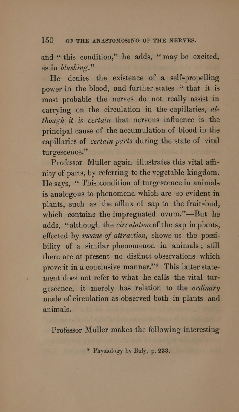 and “‘ this condition,” he adds, “may be excited, as in blushing.” He denies the existence of a self-propelling power in the blood, and further states ‘‘ that it is most probable the nerves do not really assist in carrying on the circulation in the capillaries, ad- though it is certain that nervous influence is the principal cause of the accumulation of blood in the capillaries of certain parts during the state of vital turgescence.” Professor Muller again illustrates this vital affi- nity of parts, by referring to the vegetable kingdom. He says, ‘‘ This condition of turgescence in animals is analogous to phenomena which are so evident in plants, such as the afflux of sap to the fruit-bud, which contains the impregnated ovum.”—But he adds, ‘although the circulation of the sap in plants, effected by means of attraction, shows us the possi- bility of a similar phenomenon in animals; still there are at present no distinct observations which prove it in a conclusive manner.”* This latter state- ment does not refer to what he calls the vital tur- gescence, it merely has relation to the ordinary mode of circulation as observed both in plants and animals. Professor Muller makes the following interesting * Physiology by Baly, p. 233.