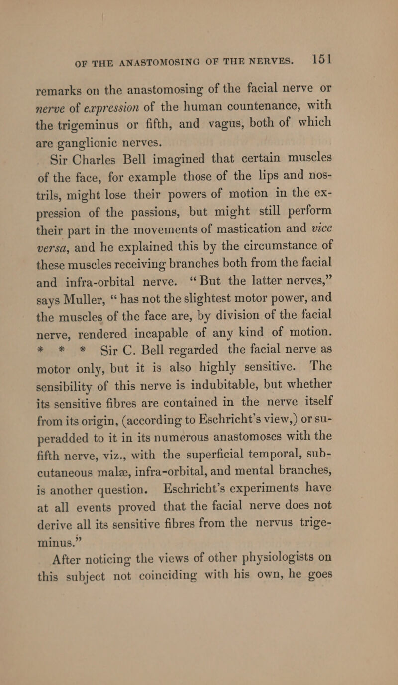 remarks on the anastomosing of the facial nerve or nerve of expression of the human countenance, with the trigeminus or fifth, and vagus, both of which are ganglionic nerves. Sir Charles Bell imagined that certain muscles of the face, for example those of the lips and nos- trils, might lose their powers of motion in the ex- pression of the passions, but might still perform their part in the movements of mastication and vice versa, and he explained this by the circumstance of these muscles receiving branches both from the facial and infra-orbital nerve. ‘But the latter nerves,” says Muller, “has not the slightest motor power, and the muscles of the face are, by division of the facial nerve, rendered incapable of any kind of motion. * * * Sir C. Bell regarded the facial nerve as motor only, but it is also highly sensitive. The sensibility of this nerve is indubitable, but whether its sensitive fibres are contained in the nerve itself from its origin, (according to Eschricht’s view,) or su- peradded to it in its numerous anastomoses with the fifth nerve, viz., with the superficial temporal, sub- cutaneous male, infra-orbital, and mental branches, is another question. Eschricht’s experiments have at all events proved that the facial nerve does not derive all its sensitive fibres from the nervus trige- minus.” After noticing the views of other physiologists on this subject not coinciding with his own, he goes