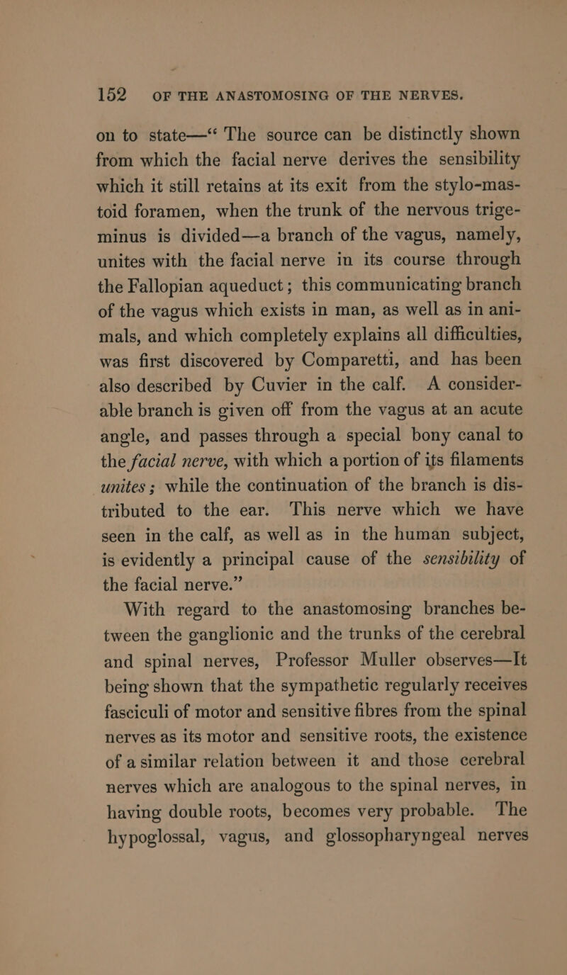 on to state—‘‘ The source can be distinctly shown from which the facial nerve derives the sensibility which it still retains at its exit from the stylo-mas- toid foramen, when the trunk of the nervous trige- minus is divided—a branch of the vagus, namely, unites with the facial nerve in its course through the Fallopian aqueduct ; this communicating branch of the vagus which exists in man, as well as in ani- mals, and which completely explains all difficulties, was first discovered by Comparetti, and has been also described by Cuvier in the calf. A consider- able branch is given off from the vagus at an acute angle, and passes through a special bony canal to the facial nerve, with which a portion of its filaments unites; while the continuation of the branch is dis- tributed to the ear. This nerve which we have seen in the calf, as well as in the human subject, is evidently a principal cause of the senszbility of the facial nerve.” With regard to the anastomosing branches be- tween the ganglionic and the trunks of the cerebral and spinal nerves, Professor Muller observes—It being shown that the sympathetic regularly receives fasciculi of motor and sensitive fibres from the spinal nerves as its motor and sensitive roots, the existence of asimilar relation between it and those cerebral nerves which are analogous to the spinal nerves, in having double roots, becomes very probable. The hypoglossal, vagus, and glossopharyngeal nerves