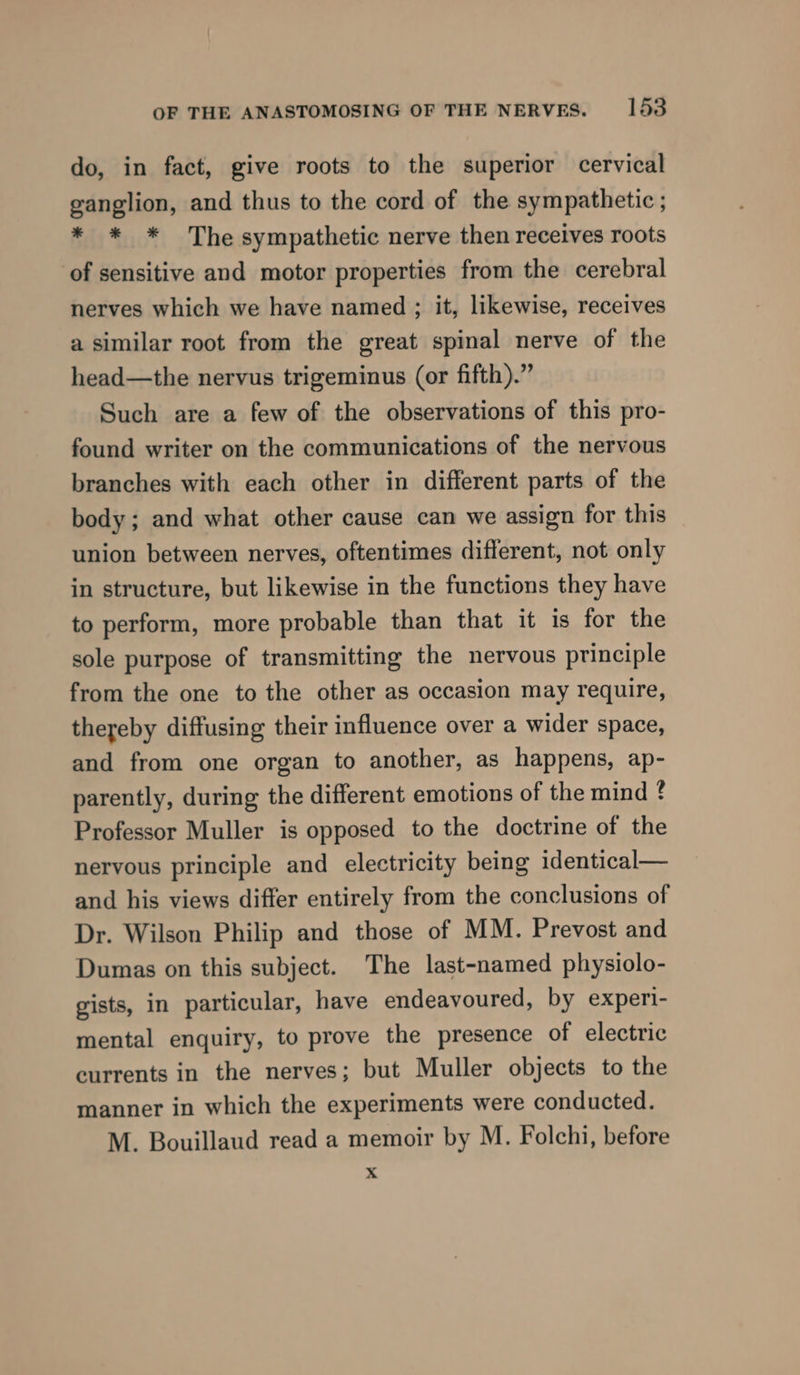 do, in fact, give roots to the superior cervical ganglion, and thus to the cord of the sympathetic ; * * * The sympathetic nerve then receives roots of sensitive and motor properties from the cerebral nerves which we have named ; it, likewise, receives a similar root from the great spinal nerve of the head—the nervus trigeminus (or fifth).” Such are a few of the observations of this pro- found writer on the communications of the nervous branches with each other in different parts of the body; and what other cause can we assign for this union between nerves, oftentimes different, not only in structure, but likewise in the functions they have to perform, more probable than that it is for the sole purpose of transmitting the nervous principle from the one to the other as occasion may require, thereby diffusing their influence over a wider space, and from one organ to another, as happens, ap- parently, during the different emotions of the mind ¢ Professor Muller is opposed to the doctrine of the nervous principle and electricity being identical— and his views differ entirely from the conclusions of Dr. Wilson Philip and those of MM. Prevost and Dumas on this subject. The last-named physiolo- gists, in particular, have endeavoured, by experi- mental enquiry, to prove the presence of electric currents in the nerves; but Muller objects to the manner in which the experiments were conducted. M. Bouillaud read a memoir by M. Folchi, before x