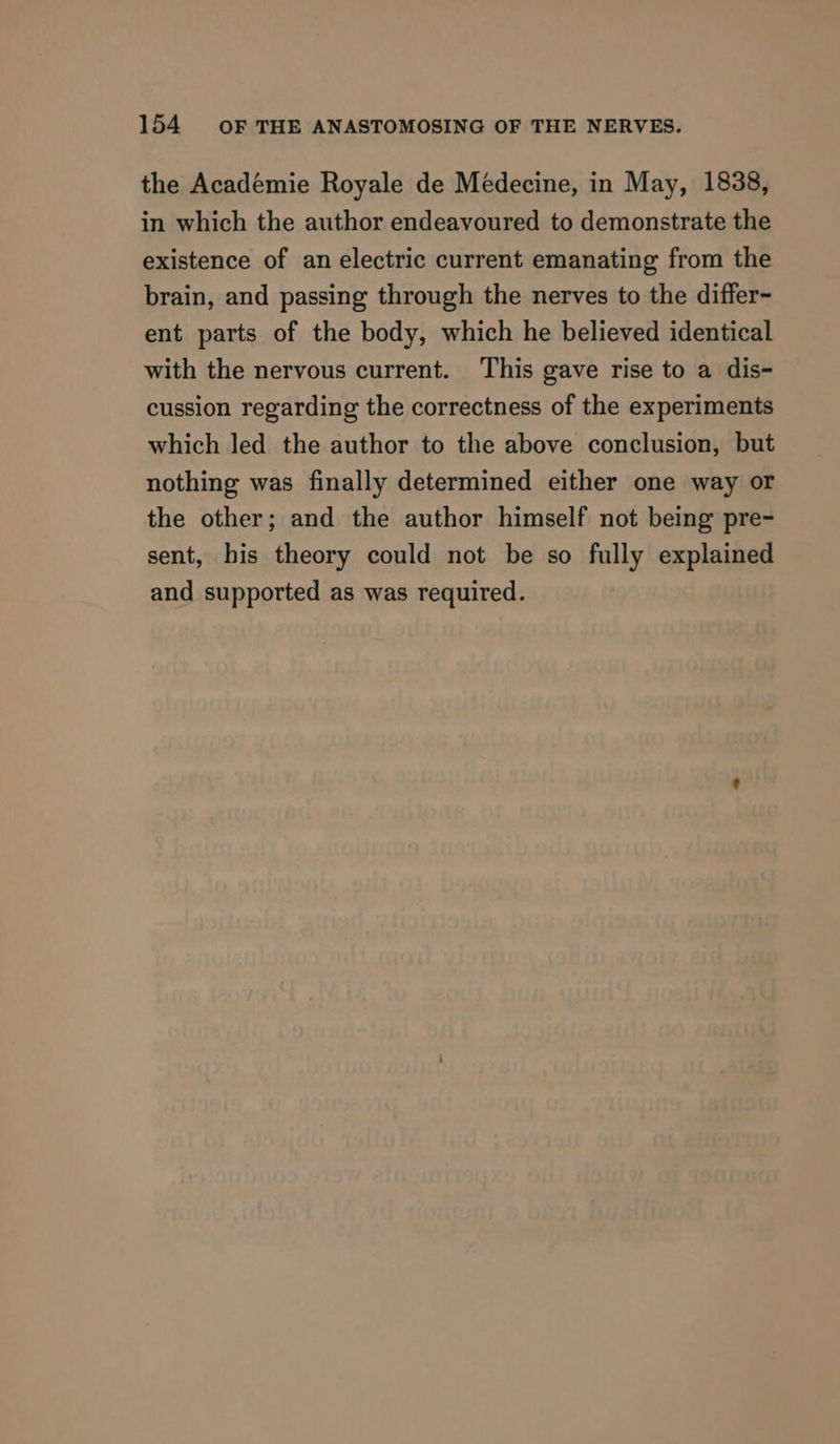 the Académie Royale de Médecine, in May, 1838, in which the author endeavoured to demonstrate the existence of an electric current emanating from the brain, and passing through the nerves to the differ- ent parts of the body, which he believed identical with the nervous current. This gave rise to a dis- cussion regarding the correctness of the experiments which led the author to the above conclusion, but nothing was finally determined either one way or the other; and the author himself not being pre- sent, his theory could not be so fully explained and supported as was required.