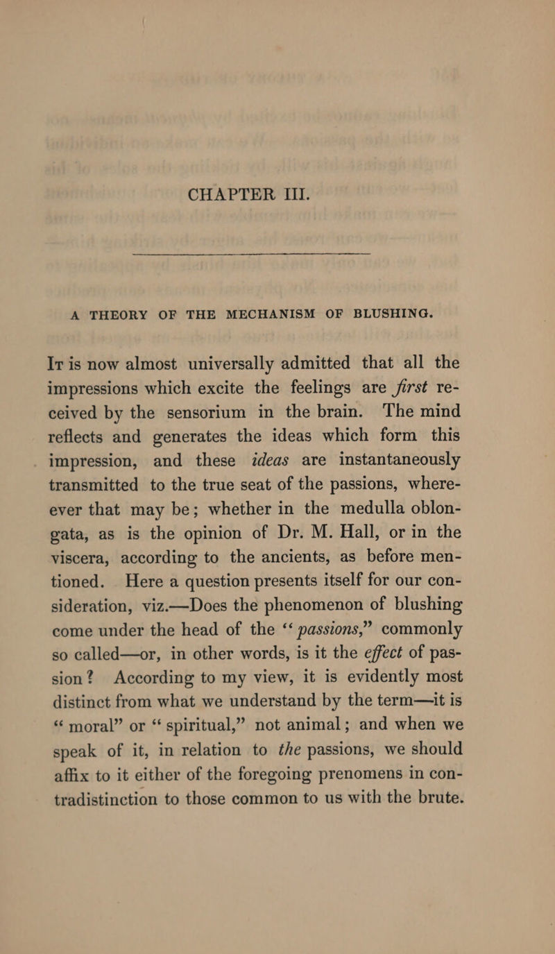 CHAPTER III. A THEORY OF THE MECHANISM OF BLUSHING. Ir is now almost universally admitted that all the impressions which excite the feelings are jirst re- ceived by the sensorium in the brain. The mind reflects and generates the ideas which form this impression, and these ideas are instantaneously transmitted to the true seat of the passions, where- ever that may be; whether in the medulla oblon- gata, as is the opinion of Dr. M. Hall, or in the viscera, according to the ancients, as before men- tioned. Here a question presents itself for our con- sideration, viz—Does the phenomenon of blushing come under the head of the ‘‘ passions,” commonly so called—or, in other words, is it the effect of pas- sion? According to my view, it is evidently most distinct from what we understand by the term—it is “ moral” or “ spiritual,” not animal; and when we speak of it, in relation to the passions, we should affix to it either of the foregoing prenomens in con- tradistinction to those common to us with the brute.