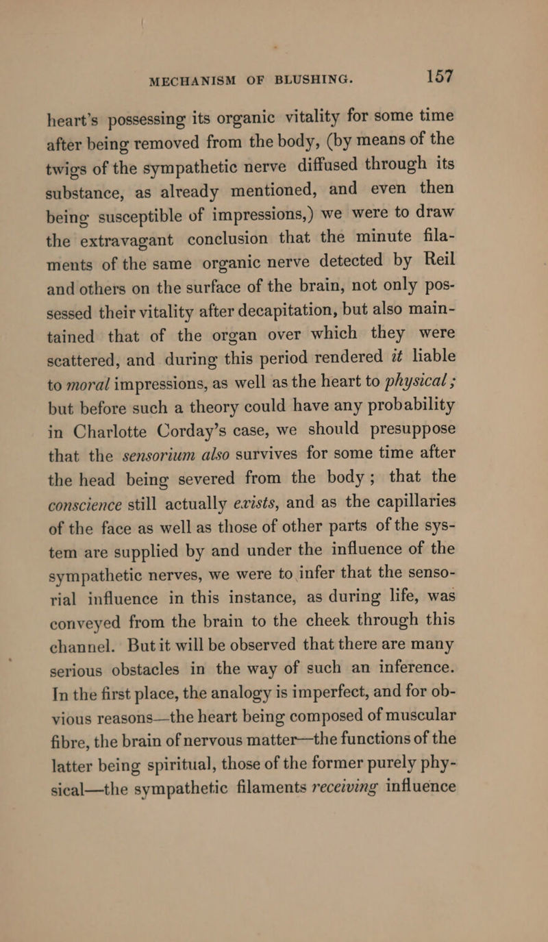 heart’s possessing its organic vitality for some time after being removed from the body, (by means of the twigs of the sympathetic nerve diffused through its substance, as already mentioned, and even then being susceptible of impressions,) we were to draw the extravagant conclusion that the minute fila- ments of the same organic nerve detected by Reil and others on the surface of the brain, not only pos- sessed their vitality after decapitation, but also main- tained that of the organ over which they were scattered, and during this period rendered 7 liable to moral impressions, as well as the heart to physical ; but before such a theory could have any probability in Charlotte Corday’s case, we should presuppose that the sensorium also survives for some time after the head being severed from the body; that the conscience still actually exists, and as the capillaries of the face as well as those of other parts of the sys- tem are supplied by and under the influence of the sympathetic nerves, we were to infer that the senso- rial influence in this instance, as during life, was conveyed from the brain to the cheek through this channel. Butit will be observed that there are many serious obstacles in the way of such an inference. In the first place, the analogy is imperfect, and for ob- vious reasons—the heart being composed of muscular fibre, the brain of nervous matter—the functions of the latter being spiritual, those of the former purely phy- sical—the sympathetic filaments receiving influence