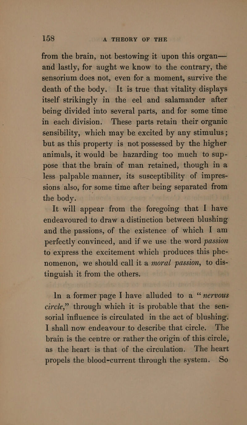 from the brain, not bestowing it upon this organ— and lastly, for aught we know to the contrary, the sensorium does not, even for a moment, survive the death of the body. It is true that vitality displays itself strikingly in the eel and salamander after being divided into several parts, and for some time in each division. These parts retain their organic sensibility, which may be excited by any stimulus ; but as this property is not possessed by the higher animals, it would be hazarding too much to sup- pose that the brain of man retained, though in a less palpable manner, its susceptibility of impres- sions also, for some time after being separated from the body. : It will appear from the foregoing that I have endeavoured to draw a distinction between blushing and the passions, of the existence of which I am perfectly convinced, and if we use the word passion to express the excitement which produces this phe- nomenon, we should call it a moral passion, to dis- tinguish it from the others. In a former page I have alluded to a “ nervous circle,” through which it is probable that the sen- sorial influence is circulated in the act of blushing. I shall now endeavour to describe that circle. The brain is the centre or rather the origin of this circle, as the heart is that of the circulation. The heart propels the blood-current through the system. So