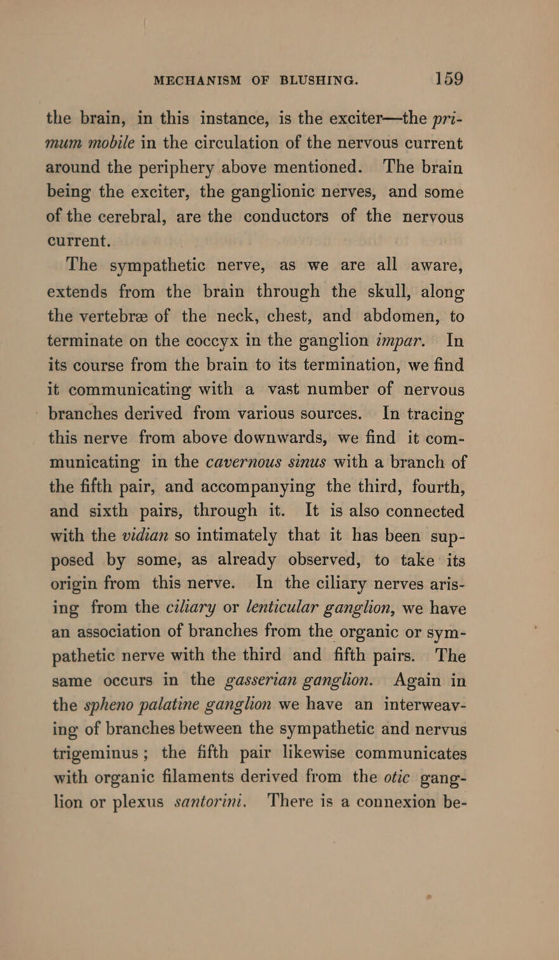 the brain, in this instance, is the exciter—the pri- mum mobile in the circulation of the nervous current around the periphery above mentioned. The brain being the exciter, the ganglionic nerves, and some of the cerebral, are the conductors of the nervous current. The sympathetic nerve, as we are all aware, extends from the brain through the skull, along the vertebre of the neck, chest, and abdomen, to terminate on the coccyx in the ganglion zmpar. In its course from the brain to its termination, we find it communicating with a vast number of nervous - branches derived from various sources. In tracing this nerve from above downwards, we find it com- municating in the cavernous sinus with a branch of the fifth pair, and accompanying the third, fourth, and sixth pairs, through it. It is also connected with the vidian so intimately that it has been sup- posed by some, as already observed, to take its origin from this nerve. In the ciliary nerves aris- ing from the ciliary or lenticular ganglion, we have an association of branches from the organic or sym- pathetic nerve with the third and fifth pairs. The same occurs in the gasserian ganglion. Again in the spheno palatine ganglion we have an interweavy- ing of branches between the sympathetic and nervus trigeminus; the fifth pair likewise communicates with organic filaments derived from the otic gang- lion or plexus santorini. There is a connexion be-