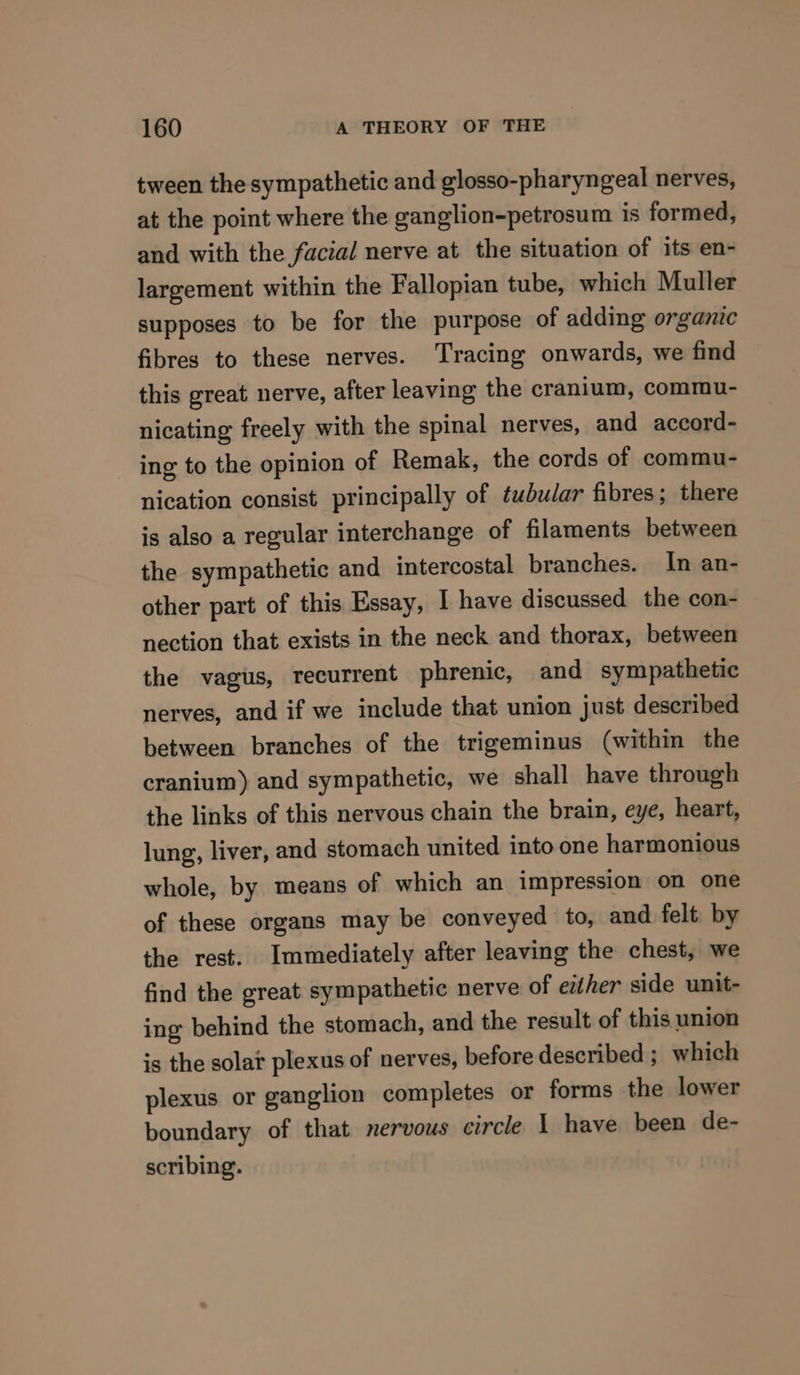 tween the sympathetic and glosso-pharyngeal nerves, at the point where the ganglion-petrosum is formed, and with the facial nerve at the situation of its en- largement within the Fallopian tube, which Muller supposes to be for the purpose of adding organic fibres to these nerves. Tracing onwards, we find this great nerve, after leaving the cranium, commu- nicating freely with the spinal nerves, and accord- ing to the opinion of Remak, the cords of commu- nication consist principally of tubular fibres; there is also a regular interchange of filaments between the sympathetic and intercostal branches. In an- other part of this Essay, I have discussed the con- nection that exists in the neck and thorax, between the vagus, recurrent phrenic, and sympathetic nerves, and if we include that union just described between branches of the trigeminus (within the cranium) and sympathetic, we shall have through the links of this nervous chain the brain, eye, heart, lung, liver, and stomach united into one harmonious whole, by means of which an impression on one of these organs may be conveyed to, and felt by the rest. Immediately after leaving the chest, we find the great sympathetic nerve of either side unit- ing behind the stomach, and the result of this union is the solar plexus of nerves, before described ; which plexus or ganglion completes or forms the lower boundary of that nervous circle 1 have been de- scribing.