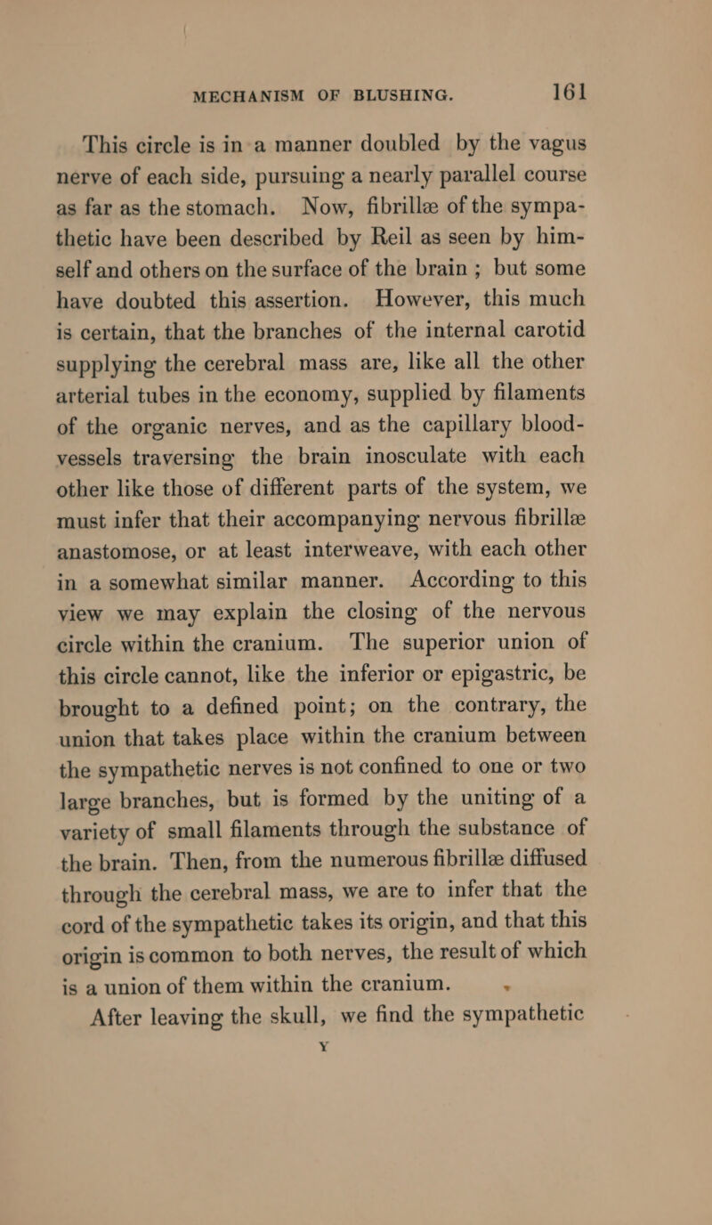 This circle is in'a manner doubled by the vagus nerve of each side, pursuing a nearly parallel course as far as the stomach. Now, fibrille of the sympa- thetic have been described by Reil as seen by him- self and others on the surface of the brain ; but some have doubted this assertion. However, this much is certain, that the branches of the internal carotid supplying the cerebral mass are, like all the other arterial tubes in the economy, supplied by filaments of the organic nerves, and as the capillary blood- vessels traversing the brain inosculate with each other like those of different parts of the system, we must infer that their accompanying nervous fibrille anastomose, or at least interweave, with each other in a somewhat similar manner. According to this view we may explain the closing of the nervous circle within the cranium. The superior union of this circle cannot, like the inferior or epigastric, be brought to a defined point; on the contrary, the union that takes place within the cranium between the sympathetic nerves is not confined to one or two large branches, but is formed by the uniting of a variety of small filaments through the substance of the brain. Then, from the numerous fibrillee diffused through the cerebral mass, we are to infer that the cord of the sympathetic takes its origin, and that this origin is common to both nerves, the result of which is a union of them within the cranium. : After leaving the skull, we find the sympathetic .