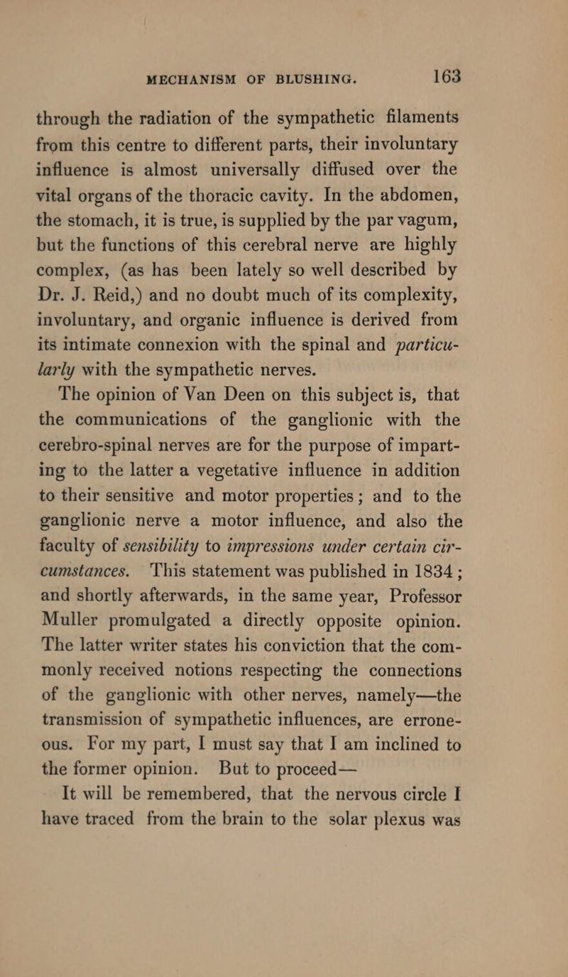 through the radiation of the sympathetic filaments from this centre to different parts, their involuntary influence is almost universally diffused over the vital organs of the thoracic cavity. In the abdomen, the stomach, it is true, is supplied by the par vagum, but the functions of this cerebral nerve are highly complex, (as has been lately so well described by Dr. J. Reid,) and no doubt much of its complexity, involuntary, and organic influence is derived from its intimate connexion with the spinal and particu- larly with the sympathetic nerves. The opinion of Van Deen on this subject is, that the communications of the ganglionic with the cerebro-spinal nerves are for the purpose of impart- ing to the latter a vegetative influence in addition to their sensitive and motor properties; and to the ganglionic nerve a motor influence, and also the faculty of sensibility to impressions under certain cir- cumstances. ‘This statement was published in 1834 ; and shortly afterwards, in the same year, Professor Muller promulgated a directly opposite opinion. The latter writer states his conviction that the com- monly received notions respecting the connections of the ganglionic with other nerves, namely—the transmission of sympathetic influences, are errone- ous. For my part, I must say that I am inclined to the former opinion. But to proceed— It will be remembered, that the nervous circle [| have traced from the brain to the solar plexus was