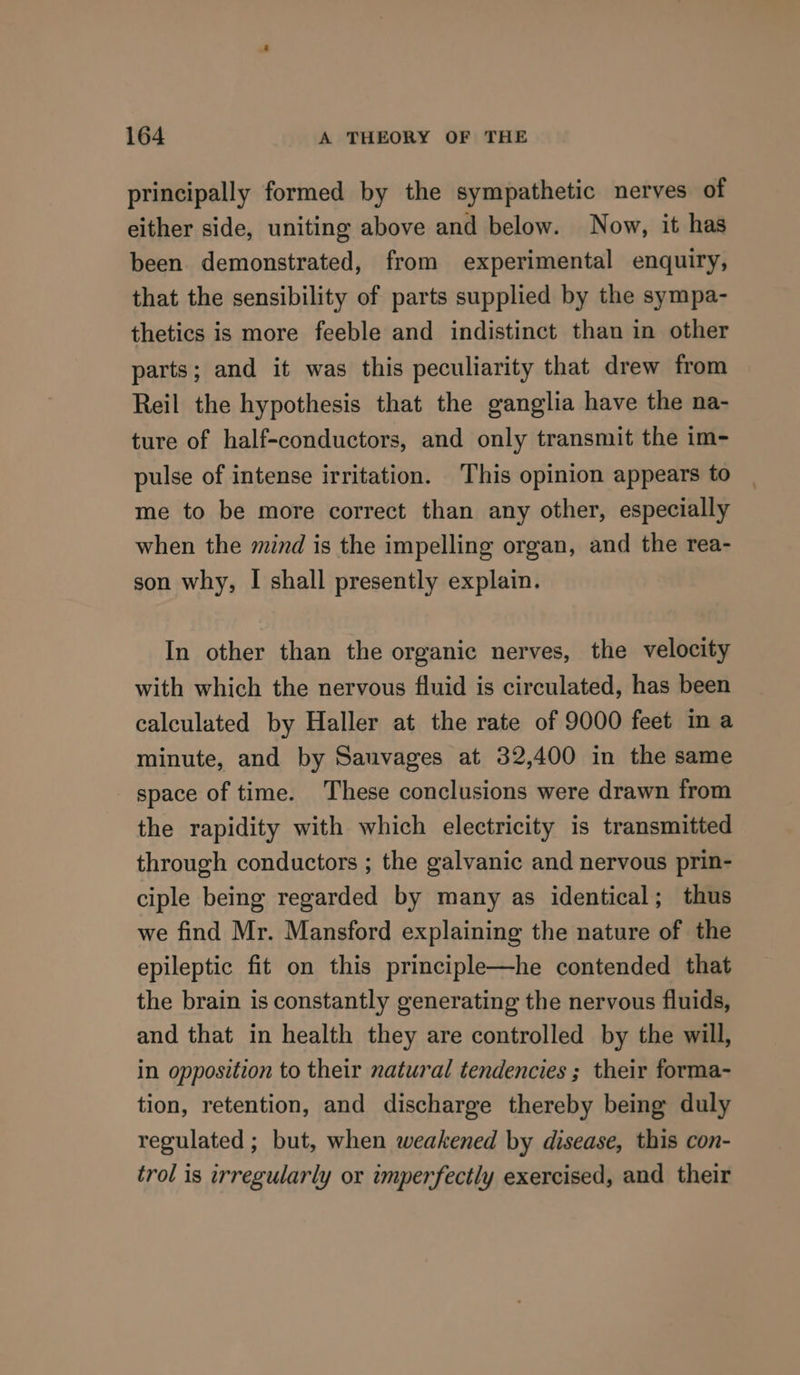 principally formed by the sympathetic nerves of either side, uniting above and below. Now, it has been. demonstrated, from experimental enquiry, that the sensibility of parts supplied by the sympa- thetics is more feeble and indistinct than in other parts; and it was this peculiarity that drew from Reil the hypothesis that the ganglia have the na- ture of half-conductors, and only transmit the im- pulse of intense irritation. This opinion appears to me to be more correct than any other, especially when the mind is the impelling organ, and the rea- son why, I shall presently explain. In other than the organic nerves, the velocity with which the nervous fluid is circulated, has been calculated by Haller at the rate of 9000 feet ina minute, and by Sauvages at 32,400 in the same space of time. These conclusions were drawn from the rapidity with which electricity is transmitted through conductors ; the galvanic and nervous prin- ciple being regarded by many as identical; thus we find Mr. Mansford explaining the nature of the epileptic fit on this principle—he contended that the brain is constantly generating the nervous fluids, and that in health they are controlled by the will, in opposition to their natural tendencies ; their forma- tion, retention, and discharge thereby being duly regulated ; but, when weakened by disease, this con- trol is irregularly or imperfectly exercised, and their