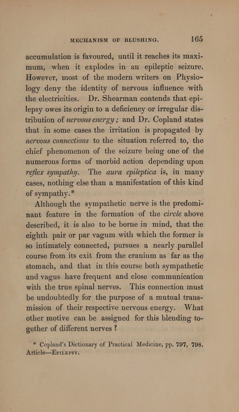 accumulation is favoured, until it reaches its maxi- mum, when it explodes in an epileptic seizure. However, most of the modern writers on Physio- logy deny the identity of nervous influence with the electricities. Dr. Shearman contends that epi- lepsy owes its origin to a deficiency or irregular dis- tribution of nervous energy; and Dr. Copland states that in some cases the irritation is propagated by nervous connections to the situation referred to, the chief phenomenon of the seizure being one of the numerous forms of morbid action depending upon reflex sympathy. The aura epileptica is, in many cases, nothing else than a manifestation of this kind of sympathy.* Although the sympathetic nerve is the predomi- nant feature in the formation of the circle above described, it is also to be borne in mind, that the eighth pair or par vagum with which the former is so intimately connected, pursues a nearly parallel course from its exit from the cranium as far as the stomach, and that in this course both sympathetic and vagus have frequent and close communication with the true spinal nerves. This connection must be undoubtedly for the purpose of a mutual trans- mission of their respective nervous energy. What other motive can be assigned for this blending to- gether of different nerves ? * Copland’s Dictionary of Practical Medicine, pp. 797, 798. Article—Eri.epsy.