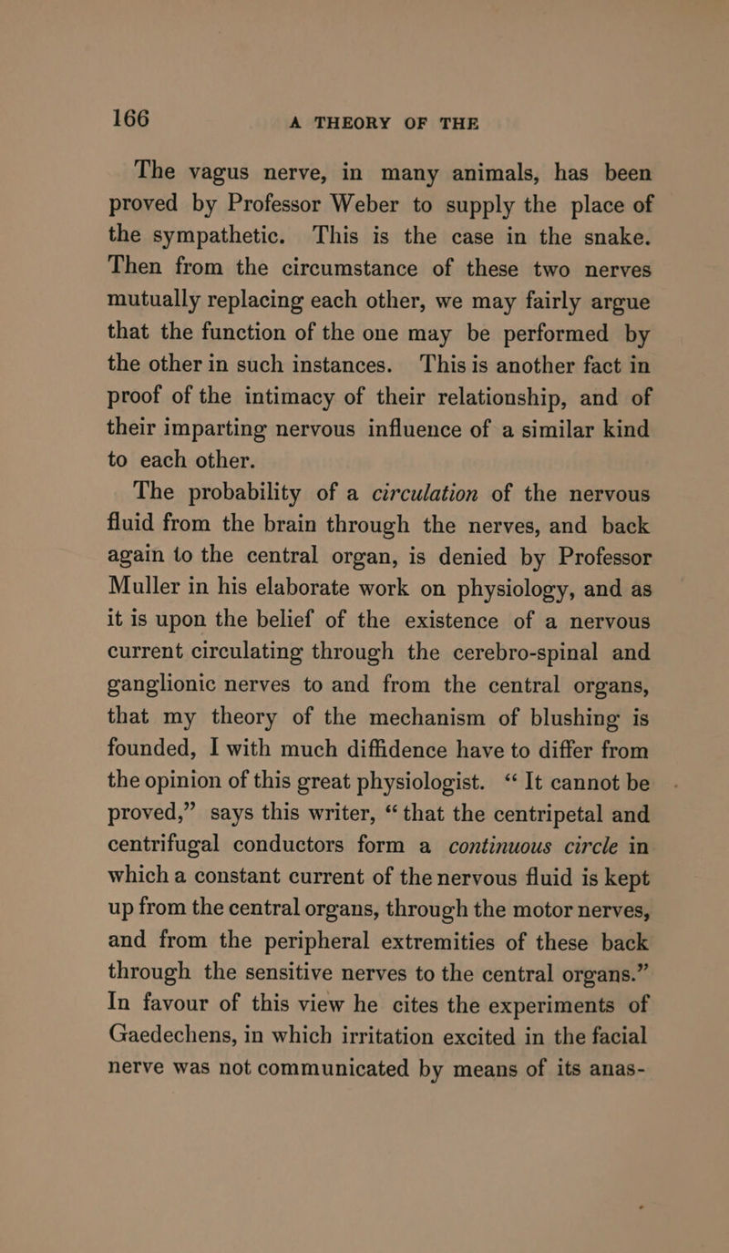 The vagus nerve, in many animals, has been proved by Professor Weber to supply the place of the sympathetic. This is the case in the snake. Then from the circumstance of these two nerves mutually replacing each other, we may fairly argue that the function of the one may be performed by the other in such instances. This is another fact in proof of the intimacy of their relationship, and of their imparting nervous influence of a similar kind to each other. The probability of a circulation of the nervous fluid from the brain through the nerves, and back again to the central organ, is denied by Professor Muller in his elaborate work on physiology, and as it is upon the belief of the existence of a nervous current circulating through the cerebro-spinal and ganglionic nerves to and from the central organs, that my theory of the mechanism of blushing is founded, I with much diffidence have to differ from the opinion of this great physiologist. “ It cannot be proved,” says this writer, “that the centripetal and centrifugal conductors form a continuous circle in which a constant current of the nervous fluid is kept up from the central organs, through the motor nerves, and from the peripheral extremities of these back through the sensitive nerves to the central organs.” In favour of this view he cites the experiments of Gaedechens, in which irritation excited in the facial nerve was not communicated by means of its anas-