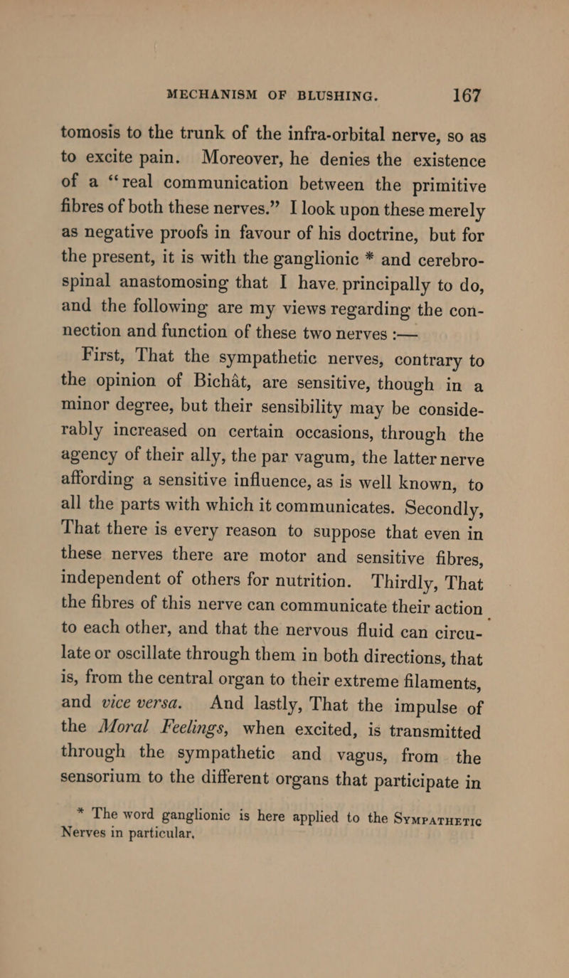 tomosis to the trunk of the infra-orbital nerve, so as to excite pain. Moreover, he denies the existence of a “real communication between the primitive fibres of both these nerves.” I look upon these merely as negative prvofs in favour of his doctrine, but for the present, it is with the ganglionic * and cerebro- spinal anastomosing that I have. principally to do, and the following are my views regarding the con- nection and function of these two nerves :— First, That the sympathetic nerves, contrary to the opinion of Bichat, are sensitive, though in a minor degree, but their sensibility may be conside- rably increased on certain occasions, through the agency of their ally, the par vagum, the latter nerve affording a sensitive influence, as is well known, to all the parts with which it communicates. Secondly, That there is every reason to suppose that even in these nerves there are motor and sensitive fibres, independent of others for nutrition. Thirdly, That the fibres of this nerve can communicate their action to each other, and that the nervous fluid can circu- late or oscillate through them in both directions, that is, from the central organ to their extreme filaments, and vice versa. And lastly, That the impulse of the Moral Feelings, when excited, is transmitted through the sympathetic and vagus, from the sensorium to the different organs that participate in * The word ganglionic is here applied to the Symparueric Nerves in particular,