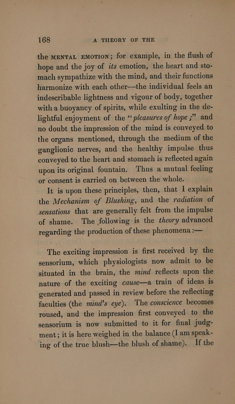 the menTaL EMOTION; for example, in the flush of hope and the joy of its emotion, the heart and sto- mach sympathize with the mind, and their functions harmonize with each other—the individual feels an indescribable lightness and vigour of body, together with a buoyancy of spirits, while exulting in the de- lightful enjoyment of the “pleasures of hope ;” and no doubt the impression of the mind is conveyed to the organs mentioned, through the medium of the ganglionic nerves, and the healthy impulse thus conveyed to the heart and stomach is reflected again upon its original fountain. Thus a mutual feeling or consent is carried on between the whole. It is upon these principles, then, that I explain the Mechanism of Blushing, and the radiation of sensations that are generally felt from the impulse of shame. The following is the theory advanced regarding the production of these phenomena :— The exciting impression is first received by the sensorium, which physiologists now admit to be situated in the brain, the mind reflects upon the nature of the exciting cause—a train of ideas is generated and passed in review before the reflecting faculties (the mind’s eye). The conscience becomes roused, and the impression first conveyed to the sensorium is now submitted to it for final judg- ment; it is here weighed in the balance (I am speak- ing of the true blush—the blush of shame). If the