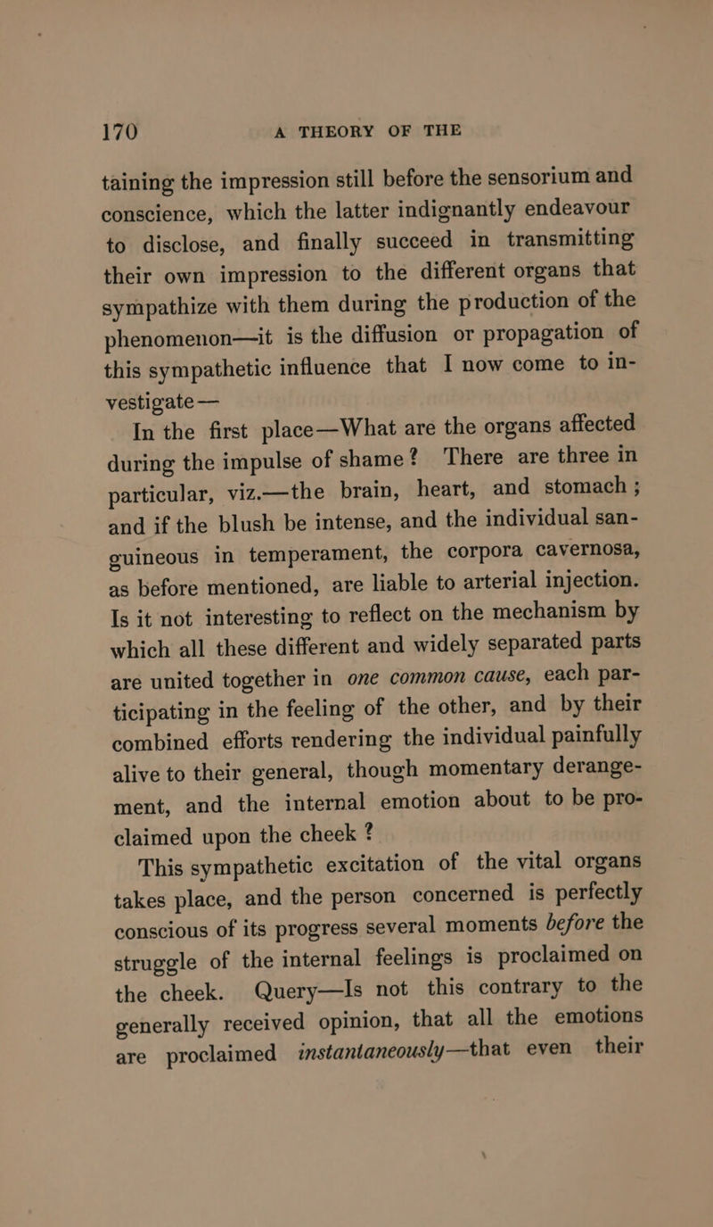 taining the impression still before the sensorium and conscience, which the latter indignantly endeavour to disclose, and finally succeed in transmitting their own impression to the different organs that sympathize with them during the production of the phenomenon—it is the diffusion or propagation of this sympathetic influence that I now come to in- vestigate — In the first place—What are the organs affected during the impulse of shame? ‘There are three in particular, viz.—the brain, heart, and stomach ; and if the blush be intense, and the individual san- guineous in temperament, the corpora cavernosa, as before mentioned, are liable to arterial injection. Is it not interesting to reflect on the mechanism by which all these different and widely separated parts are united together in one common cause, each par- ticipating in the feeling of the other, and by their combined efforts rendering the individual painfully alive to their general, though momentary derange- ment, and the internal emotion about to be pro- claimed upon the cheek ? This sympathetic excitation of the vital organs takes place, and the person concerned is perfectly conscious of its progress several moments before the struggle of the internal feelings is proclaimed on the cheek. Query—Is not this contrary to the generally received opinion, that all the emotions are proclaimed instantaneously—that even their