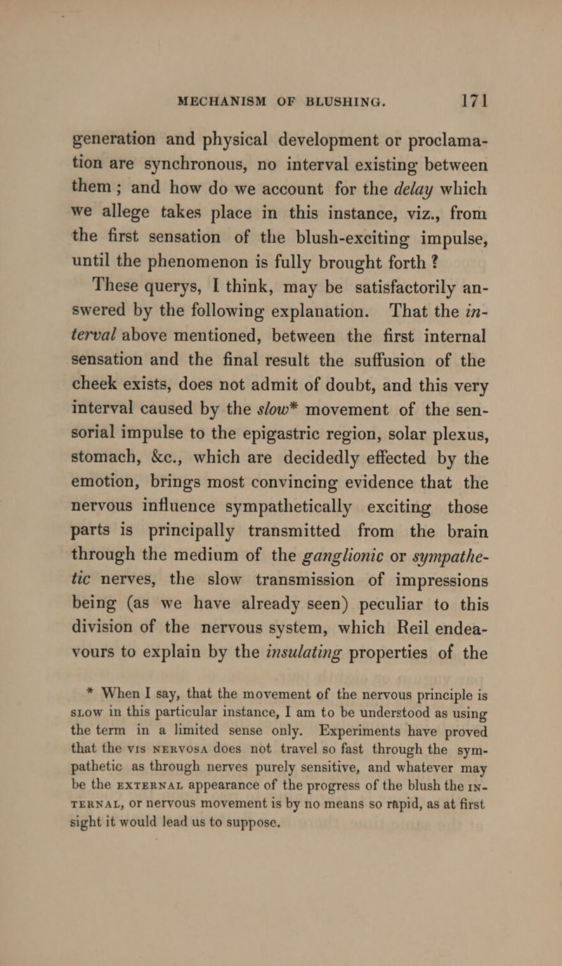generation and physical development or proclama- tion are synchronous, no interval existing between them ; and how do we account for the delay which we allege takes place in this instance, viz., from the first sensation of the blush-exciting impulse, until the phenomenon is fully brought forth ? These querys, I think, may be satisfactorily an- swered by the following explanation. That the in- terval above mentioned, between the first internal sensation and the final result the suffusion of the cheek exists, does not admit of doubt, and this very interval caused by the s/ow* movement of the sen- sorial impulse to the epigastric region, solar plexus, stomach, &amp;c., which are decidedly effected by the emotion, brings most convincing evidence that the nervous influence sympathetically exciting those parts is principally transmitted from the brain through the medium of the ganglionic or sympathe- tic nerves, the slow transmission of impressions being (as we have already seen) peculiar to this division of the nervous system, which Reil endea- vours to explain by the insulating properties of the * When I say, that the movement of the nervous principle is stow in this particular instance, I am to be understood as using the term in a limited sense only. Experiments have proved that the vis Nervosa does not travel so fast through the sym- pathetic as through nerves purely sensitive, and whatever may be the ExTERNAL appearance of the progress of the blush the ry- TERNAL, Or nervous movement is by no means so rapid, as at first sight it would lead us to suppose.