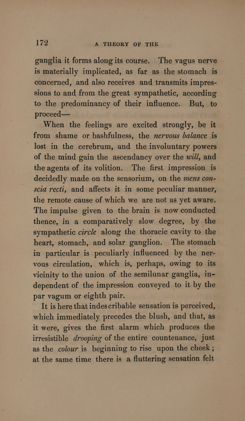ganglia it forms along its course. The vagus nerve is materially implicated, as far as the stomach is concerned, and also receives and transmits impres- sions to and from the great sympathetic, according to the predominancy of their influence. But, to proceed— When the feelings are excited strongly, be it from shame or bashfulness, the nervous balance is lost in the cerebrum, and the involuntary powers of the mind gain the ascendancy over the wil/, and the agents of its volition. The first impression is decidedly made on the sensorium, on the mens con- scia recti, and affects it in some peculiar manner, the remote cause of which we are not as yet aware. The impulse given to the brain is now conducted thence, in a comparatively slow degree, by the sympathetic circle along the thoracic cavity to the heart, stomach, and solar ganglion. The stomach in particular is peculiarly influenced by the ner- vous circulation, which is, perhaps, owing to its vicinity to the union of the semilunar ganglia, in- dependent of the impression conveyed to it by the par vagum or eighth pair. It is here that indescribable sensation is perceived, which immediately precedes the blush, and that, as it were, gives the first alarm which produces the irresistible drooping of the entire countenance, just as the colour is beginning to rise upon the cheek ; at the same time there is a fluttering sensation felt