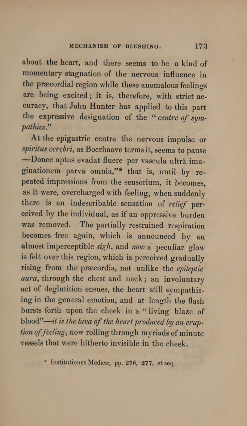 about the heart, and there seems to be a kind of momentary stagnation of the nervous influence in the precordial region while these anomalous feelings are being excited; it is, therefore, with strict ac- curacy, that John Hunter has applied to this part the expressive designation of the “* centre of sym- pathies.” At the epigastric centre the nervous impulse or spiritus cerebri, as Boerhaave terms it, seems to pause —Donec aptus evadat fluere per vascula ultra ima- ginationem parva omnia,”* that is, until by re- peated impressions from the sensorium, it becomes, as it were, overcharged with feeling, when suddenly there is an indescribable sensation of relief per- ceived by the individual, as if an oppressive burden was removed. The partially restrained respiration becomes free again, which is announced by an almost imperceptible sigh, and now a peculiar glow is felt over this region, which is perceived gradually rising from the precordia, not unlike the epileptic aura, through the chest and neck; an involuntary act of deglutition ensues, the heart still sympathis- ing in the general emotion, and at length the flash bursts forth upon the cheek in a “living blaze of blood” —1t is the lava of the heart produced by an erup- tion of feeling, now rolling through myriads of minute vessels that were hitherto invisible in the cheek. * Institutiones Medice, pp. 276, 277, et seq.