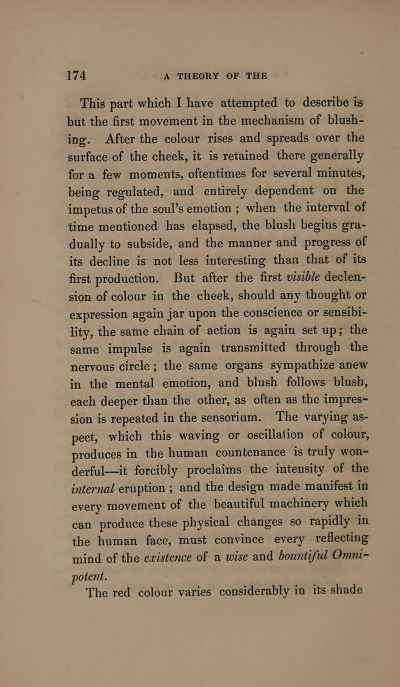 This part which I have attempted to describe is but the first movement in the mechanism of blush- ing. After the colour rises and spreads over the surface of the cheek, it is retained there generally for a few moments, oftentimes for several minutes, being regulated, and entirely dependent on the impetus of the soul’s emotion ; when the interval of time mentioned has elapsed, the blush begins gra- dually to subside, and the manner and progress of its decline is not less interesting than that of its first production. But after the first wszb/e declen- sion of colour in the cheek, should any thought or expression again jar upon the conscience or sensibi- lity, the same chain of action is again set up; the same impulse is again transmitted through the nervous circle ; the same organs sympathize anew in the mental emotion, and blush follows blush, each deeper than the other, as often as the impres- sion is repeated in the sensorium. ‘The varying as- pect, which this waving or oscillation of colour, produces in the human countenance is truly won- derful—it forcibly proclaims the intensity of the internal eruption ; and the design made manifest in every movement of the beautiful machinery which can produce these physical changes so rapidly in the human face, must convince every reflecting mind of the evistence of a wise and bountiful Omni- potent. The red colour varies considerably in its shade
