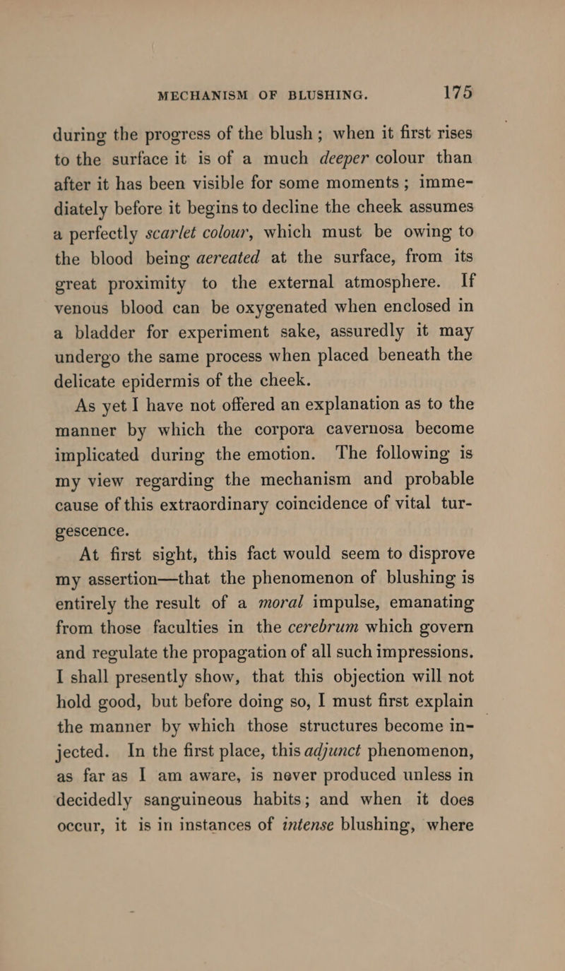 during the progress of the blush ; when it first rises to the surface it is of a much deeper colour than after it has been visible for some moments ; imme- diately before it begins to decline the cheek assumes a perfectly scarlet colour, which must be owing to the blood being aereated at the surface, from its great proximity to the external atmosphere. If venous blood can be oxygenated when enclosed in a bladder for experiment sake, assuredly it may undergo the same process when placed beneath the delicate epidermis of the cheek. As yet I have not offered an explanation as to the manner by which the corpora cavernosa become implicated during the emotion. The following is my view regarding the mechanism and probable cause of this extraordinary coincidence of vital tur- gescence. At first sight, this fact would seem to disprove my assertion—that the phenomenon of blushing is entirely the result of a moral impulse, emanating from those faculties in the cerebrum which govern and regulate the propagation of all such impressions. I shall presently show, that this objection will not hold good, but before doing so, I must first explain the manner by which those structures become in- jected. In the first place, this adjunct phenomenon, as far as I am aware, is never produced unless in decidedly sanguineous habits; and when it does occur, it is in instances of intense blushing, where