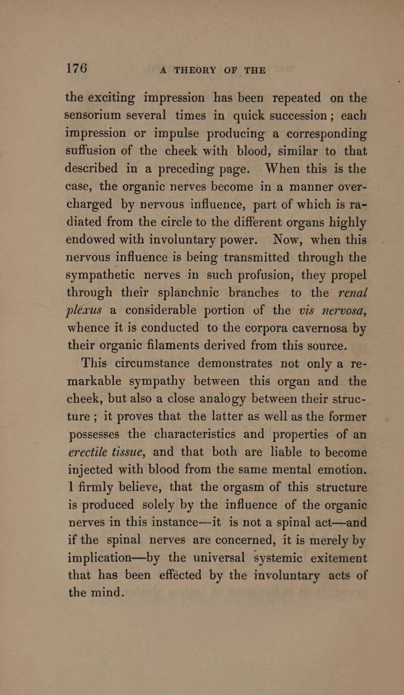 the exciting impression has been repeated on the sensorium several times in quick succession; each impression or impulse producing a corresponding suffusion of the cheek with blood, similar to that described in a preceding page. When this is the case, the organic nerves become in a manner over- charged by nervous influence, part of which is ra- diated from the circle to the different organs highly endowed with involuntary power. Now, when this nervous influence is being transmitted through the sympathetic nerves in such profusion, they propel through their splanchnic branches to the renal plexus a considerable portion of the vis nervosa, whence it is conducted to the corpora cavernosa by their organic filaments derived from this source. This circumstance demonstrates not only a re- markable sympathy between this organ and the cheek, but also a close analogy between their struc- ture ; it proves that the latter as well as the former possesses the characteristics and properties of an erectile tissue, and that both are liable to become injected with blood from the same mental emotion. I firmly believe, that the orgasm of this structure is produced solely by the influence of the organic nerves in this instance—it is not a spinal act—and if the spinal nerves are concerned, it is merely by implication—by the universal systemic exitement that has been effécted by the involuntary acts of the mind.