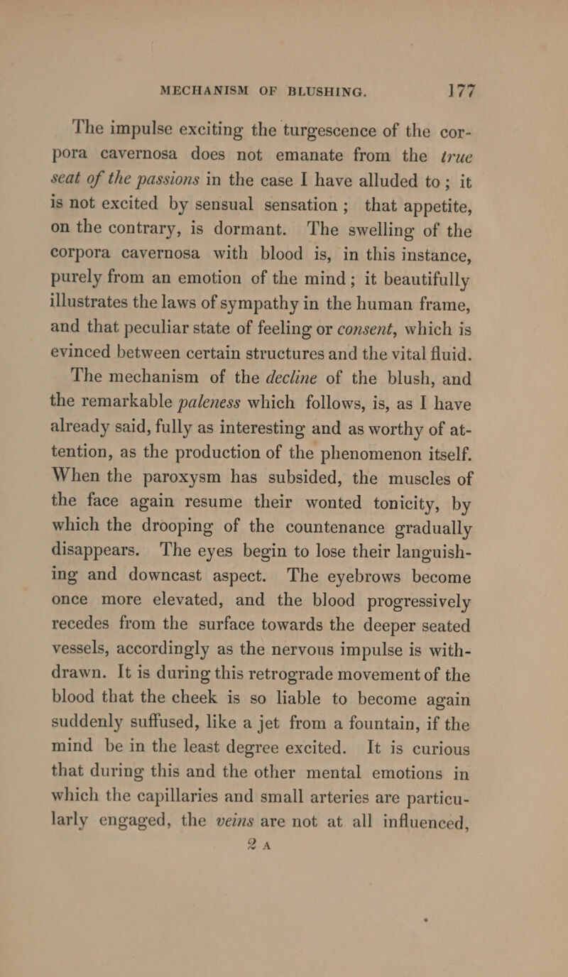 The impulse exciting the turgescence of the cor- pora cavernosa does not emanate from the true seat of the passions in the case I have alluded to; it is not excited by sensual sensation; that appetite, on the contrary, is dormant. The swelling of the corpora cavernosa with blood is, in this instance, purely from an emotion of the mind; it beautifully illustrates the laws of sympathy in the human frame, and that peculiar state of feeling or consent, which is evinced between certain structures and the vital fluid. The mechanism of the decline of the blush, and the remarkable paleness which follows, is, as I have already said, fully as interesting and as worthy of at- tention, as the production of the phenomenon itself. When the paroxysm has subsided, the muscles of the face again resume their wonted tonicity, by which the drooping of the countenance gradually disappears. The eyes begin to lose their languish- ing and downcast aspect. The eyebrows become once more elevated, and the blood progressively recedes from the surface towards the deeper seated vessels, accordingly as the nervous impulse is with- drawn. It is during this retrograde movement of the blood that the cheek is so liable to become again suddenly suffused, like a jet from a fountain, if the mind be in the least degree excited. It is curious that during this and the other mental emotions in which the capillaries and small arteries are particu- larly engaged, the veins are not at all influenced, 2A