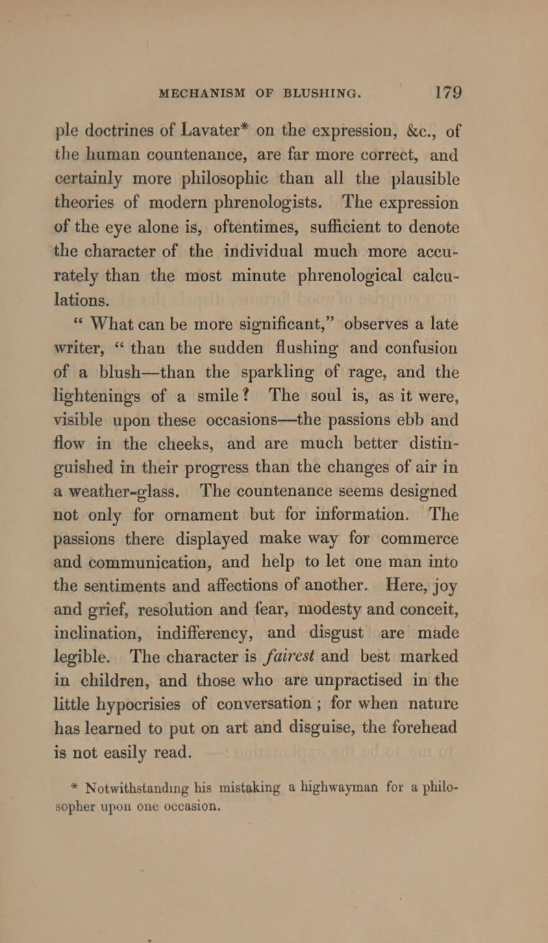 ple doctrines of Lavater* on the expression, &amp;c., of the human countenance, are far more correct, and certainly more philosophic than all the plausible theories of modern phrenologists. ‘The expression of the eye alone is, oftentimes, sufficient to denote the character of the individual much more accu- rately than the most minute phrenological calcu- lations. “* What can be more significant,” observes a late writer, “‘ than the sudden flushing and confusion of a blush—than the sparkling of rage, and the lightenings of a smile? ‘The soul is, as it were, visible upon these occasions—the passions ebb and flow in the cheeks, and are much better distin- guished in their progress than the changes of air in a weather-glass. The countenance seems designed not only for ornament but for information. The passions there displayed make way for commerce and communication, and help to let one man into the sentiments and affections of another. Here, joy and grief, resolution and fear, modesty and conceit, inclination, indifferency, and disgust are made legible. The character is fairest and best marked in children, and those who are unpractised in the little hypocrisies of conversation ; for when nature has learned to put on art and disguise, the forehead is not easily read. * Notwithstanding his mistaking a highwayman for a philo- sopher upon one occasion.