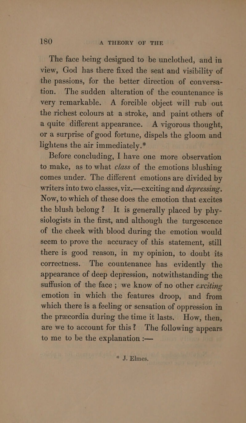 The face being designed to be unclothed, and in view, God has there fixed the seat and visibility of the passions, for the better direction of conversa- tion. The sudden alteration of the countenance is very remarkable. A forcible object will rub out the richest colours at a stroke, and paint others of a quite different appearance. A vigorous thought, or a surprise of good fortune, dispels the gloom and lightens the air immediately.* Before concluding, I have one more observation to make, as to what class of the emotions blushing comes under. The different emotions are divided by writers into two classes, viz.—exciting and depressing. Now, to which of these does the emotion that excites the blush belong? It is generally placed by phy- siologists in the first, and although the turgescence of the cheek with blood during the emotion would seem to prove the accuracy of this statement, still there is good reason, in my opinion, to doubt its correctness. ‘The countenance has evidently the appearance of deep depression, notwithstanding the suffusion of the face ; we know of no other exciting emotion in which the features droop, and from which there is a feeling or sensation of oppression in the precordia during the time it lasts. How, then, are we to account for this? The following appears to me to be the explanation :— * J. Elmes.